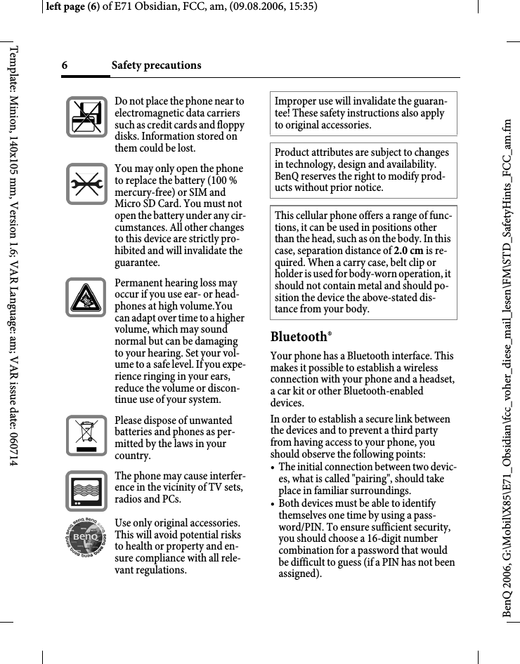 Safety precautions6BenQ 2006, G:\Mobil\X85\E71_Obsidian\fcc_voher_diese_mail_lesen\FM\STD_SafetyHints_FCC_am.fmleft page (6) of E71 Obsidian, FCC, am, (09.08.2006, 15:35)Template: Minion, 140x105 mm, Version 1.6; VAR Language: am; VAR issue date: 060714Bluetooth&reg;Your phone has a Bluetooth interface. This makes it possible to establish a wireless connection with your phone and a headset, a car kit or other Bluetooth-enabled devices.In order to establish a secure link between the devices and to prevent a third party from having access to your phone, you should observe the following points:&bull; The initial connection between two devic-es, what is called "pairing", should take place in familiar surroundings. &bull; Both devices must be able to identify themselves one time by using a pass-word/PIN. To ensure sufficient security, you should choose a 16-digit number combination for a password that would be difficult to guess (if a PIN has not been assigned).Do not place the phone near to electromagnetic data carriers such as credit cards and floppy disks. Information stored on them could be lost.You may only open the phone to replace the battery (100 % mercury-free) or SIM and Micro SD Card. You must not open the battery under any cir-cumstances. All other changes to this device are strictly pro-hibited and will invalidate the guarantee.Permanent hearing loss may occur if you use ear- or head-phones at high volume.You can adapt over time to a higher volume, which may sound normal but can be damaging to your hearing. Set your vol-ume to a safe level. If you expe-rience ringing in your ears, reduce the volume or discon-tinue use of your system.Please dispose of unwanted batteries and phones as per-mitted by the laws in your country.The phone may cause interfer-ence in the vicinity of TV sets, radios and PCs.Use only original accessories. This will avoid potential risks to health or property and en-sure compliance with all rele-vant regulations.Improper use will invalidate the guaran-tee! These safety instructions also apply to original accessories.Product attributes are subject to changes in technology, design and availability. BenQ reserves the right to modify prod-ucts without prior notice.This cellular phone offers a range of func-tions, it can be used in positions other than the head, such as on the body. In this case, separation distance of 2.0 cm is re-quired. When a carry case, belt clip or holder is used for body-worn operation, it should not contain metal and should po-sition the device the above-stated dis-tance from your body.