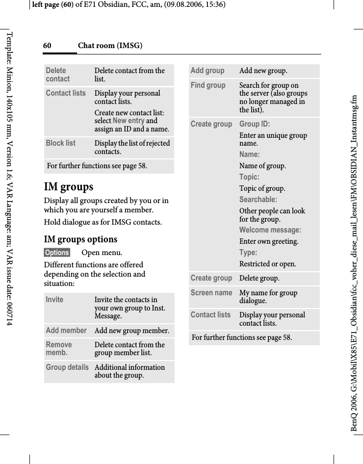 Chat room (IMSG)60BenQ 2006, G:\Mobil\X85\E71_Obsidian\fcc_voher_diese_mail_lesen\FM\OBSIDIAN_Instantmsg.fmleft page (60) of E71 Obsidian, FCC, am, (09.08.2006, 15:36)Template: Minion, 140x105 mm, Version 1.6; VAR Language: am; VAR issue date: 060714IM groupsDisplay all groups created by you or in which you are yourself a member.Hold dialogue as for IMSG contacts.IM groups options&sect;Options&sect; Open menu.Different functions are offered depending on the selection and situation:Delete contact Delete contact from the list.Contact lists Display your personal contact lists.Create new contact list: select New entry and assign an ID and a name.Block list Display the list of rejected contacts.For further functions see page 58.Invite Invite the contacts in your own group to Inst. Message.Add member Add new group member. Remove memb. Delete contact from the group member list.Group details Additional information about the group.Add group Add new group.Find group Search for group on the server (also groups no longer managed in the list). Create group Group ID: Enter an unique group name.Name: Name of group.Topic: Topic of group.Searchable: Other people can look for the group.Welcome message: Enter own greeting.Type: Restricted or open.Create group Delete group.Screen name My name for group dialogue.Contact lists Display your personal contact lists.For further functions see page 58.