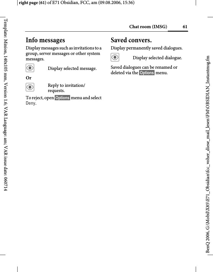 61Chat room (IMSG)right page (61) of E71 Obsidian, FCC, am (09.08.2006, 15:36)BenQ 2006, G:\Mobil\X85\E71_Obsidian\fcc_voher_diese_mail_lesen\FM\OBSIDIAN_Instantmsg.fmTemplate: Minion, 140x105 mm, Version 1.6; VAR Language: am; VAR issue date: 060714Info messagesDisplay messages such as invitations to a group, server messages or other system messages.&ouml;Display selected message.Or &ouml;Reply to invitation/ requests.To reject, open &sect;Options&sect; menu and select Deny.Saved convers.Display permanently saved dialogues.&ouml;Display selected dialogue.Saved dialogues can be renamed or deleted via the &sect;Options&sect; menu.