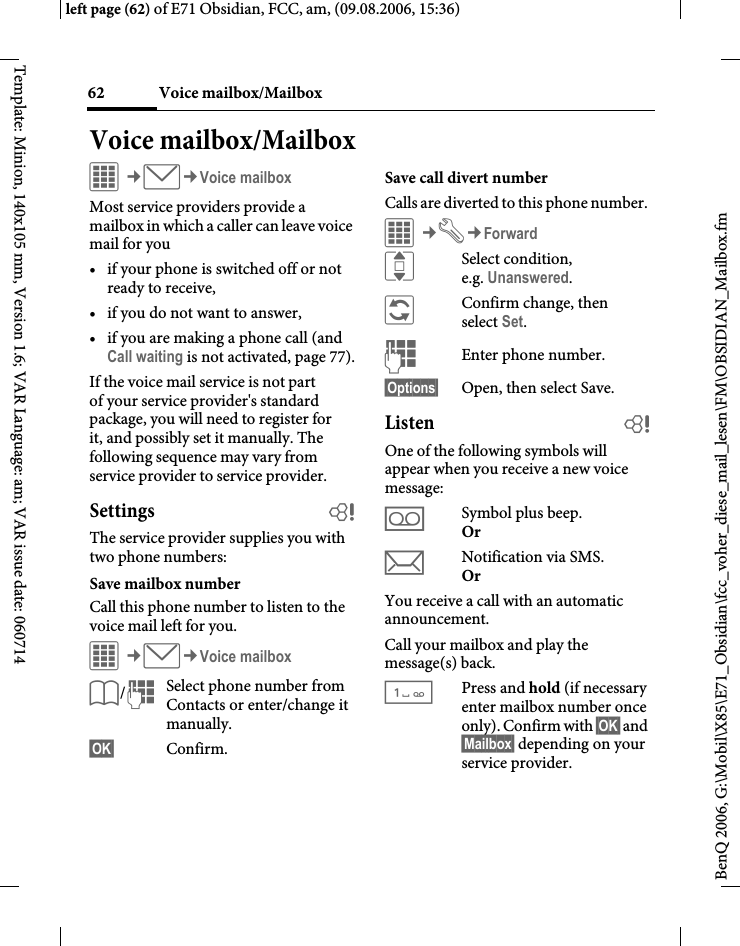 Voice mailbox/Mailbox62BenQ 2006, G:\Mobil\X85\E71_Obsidian\fcc_voher_diese_mail_lesen\FM\OBSIDIAN_Mailbox.fmleft page (62) of E71 Obsidian, FCC, am, (09.08.2006, 15:36)Template: Minion, 140x105 mm, Version 1.6; VAR Language: am; VAR issue date: 060714Voice mailbox/MailboxC&cent;M&cent;Voice mailboxMost service providers provide a mailbox in which a caller can leave voice mail for you&bull; if your phone is switched off or not ready to receive,&bull; if you do not want to answer,&bull; if you are making a phone call (and Call waiting is not activated, page 77).If the voice mail service is not part of your service provider's standard package, you will need to register for it, and possibly set it manually. The following sequence may vary from service provider to service provider.Settings bThe service provider supplies you with two phone numbers:Save mailbox numberCall this phone number to listen to the voice mail left for you. C&cent;M&cent;Voice mailboxL/JSelect phone number from Contacts or enter/change it manually. &sect;OK&sect; Confirm.Save call divert numberCalls are diverted to this phone number. C&cent;T&cent;ForwardISelect condition, e.g. Unanswered.&ntilde;Confirm change, then select Set.JEnter phone number.&sect;Options&sect; Open, then select Save.Listen bOne of the following symbols will appear when you receive a new voice message:lSymbol plus beep.Or mNotification via SMS.Or You receive a call with an automatic announcement.Call your mailbox and play the message(s) back.1Press and hold (if necessary enter mailbox number once only). Confirm with &sect;OK&sect; and &sect;Mailbox&sect; depending on your service provider.