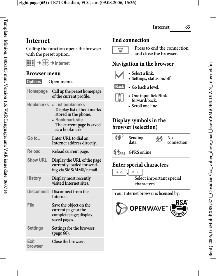 65Internetright page (65) of E71 Obsidian, FCC, am (09.08.2006, 15:36)BenQ 2006, G:\Mobil\X85\E71_Obsidian\fcc_voher_diese_mail_lesen\FM\OBSIDIAN_Internet.fmTemplate: Minion, 140x105 mm, Version 1.6; VAR Language: am; VAR issue date: 060714Internet Calling the function opens the browser with the preset option. C&cent;O&cent;InternetBrowser menu&sect;Options&sect; Open menu.End connectionBPress to end the connection and close the browser.Navigation in the browserDisplay symbols in the browser (selection)Enter special characters*,0Select important special characters. Homepage Call up the preset homepage of the current profile.Bookmarks &bull;List bookmarks Display list of bookmarks stored in the phone. &bull;Bookmark site The current page is saved as a bookmark.Go to&ouml;Enter URL to dial an Internet address directly. Reload Reload current page.Show URL Display the URL of the page currently loaded for send-ing via SMS/MMS/e-mail.History Display most recently visited Internet sites.Disconnect Disconnect from the Internet.File Save the object on the current page or the complete page; display saved pages.Settings Settings for the browser (page 66).Exit browser Close the browser.&igrave; &bull; Select a link.&bull; Settings, status on/off.&sect;Back&sect; &bull; Go back a level.I &bull; One input field/link forward/back.&bull; Scroll one line.&sup2; Sending data &acute; No connection&sup3; GPRS online  Your Internet browser is licensed by: 