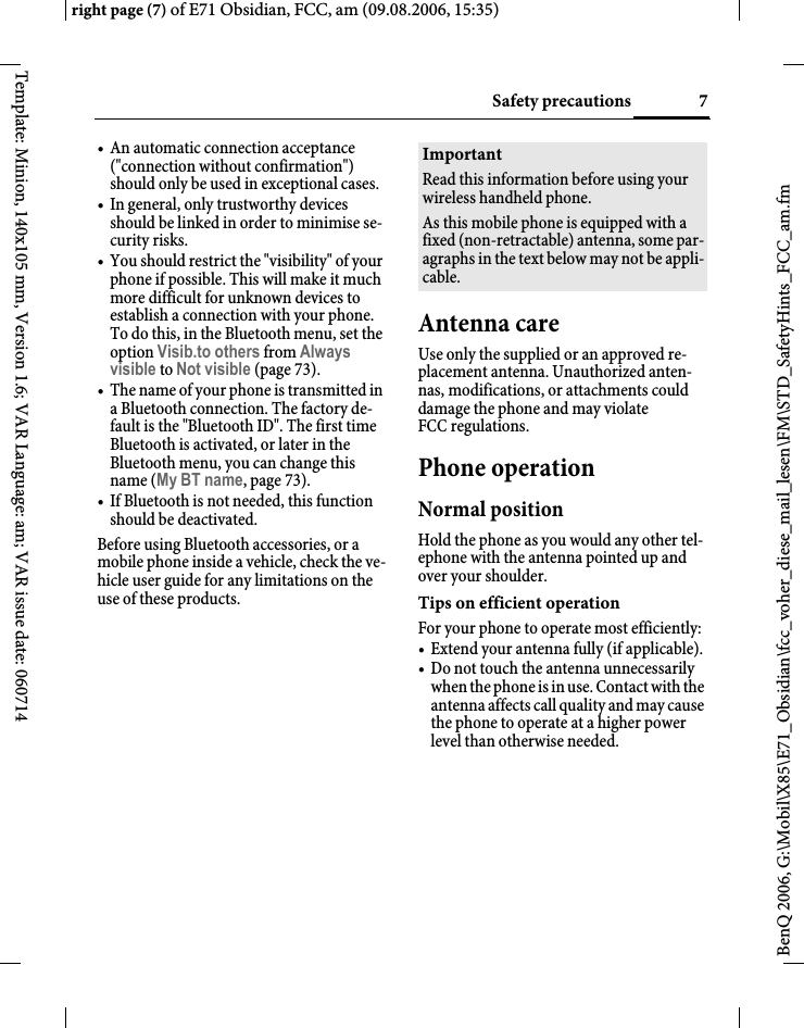 7Safety precautionsright page (7) of E71 Obsidian, FCC, am (09.08.2006, 15:35)BenQ 2006, G:\Mobil\X85\E71_Obsidian\fcc_voher_diese_mail_lesen\FM\STD_SafetyHints_FCC_am.fmTemplate: Minion, 140x105 mm, Version 1.6; VAR Language: am; VAR issue date: 060714&bull; An automatic connection acceptance ("connection without confirmation") should only be used in exceptional cases. &bull; In general, only trustworthy devices should be linked in order to minimise se-curity risks. &bull; You should restrict the "visibility" of your phone if possible. This will make it much more difficult for unknown devices to establish a connection with your phone. To do this, in the Bluetooth menu, set the option Visib.to others from Always visible to Not visible (page 73).&bull; The name of your phone is transmitted in a Bluetooth connection. The factory de-fault is the "Bluetooth ID". The first time Bluetooth is activated, or later in the Bluetooth menu, you can change this name (My BT name, page 73).&bull; If Bluetooth is not needed, this function should be deactivated.Before using Bluetooth accessories, or a mobile phone inside a vehicle, check the ve-hicle user guide for any limitations on the use of these products. Antenna careUse only the supplied or an approved re-placement antenna. Unauthorized anten-nas, modifications, or attachments could damage the phone and may violate FCC regulations.Phone operationNormal positionHold the phone as you would any other tel-ephone with the antenna pointed up and over your shoulder.Tips on efficient operationFor your phone to operate most efficiently:&bull; Extend your antenna fully (if applicable).&bull; Do not touch the antenna unnecessarily when the phone is in use. Contact with the antenna affects call quality and may cause the phone to operate at a higher power level than otherwise needed.ImportantRead this information before using your wireless handheld phone.As this mobile phone is equipped with a fixed (non-retractable) antenna, some par-agraphs in the text below may not be appli-cable. 