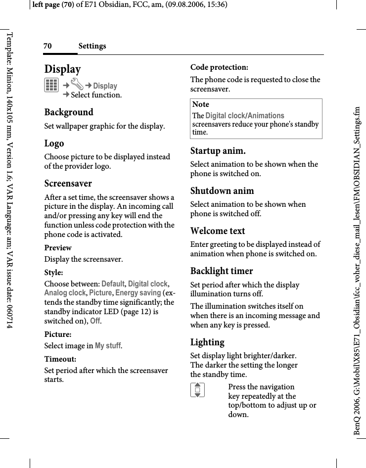 Settings70BenQ 2006, G:\Mobil\X85\E71_Obsidian\fcc_voher_diese_mail_lesen\FM\OBSIDIAN_Settings.fmleft page (70) of E71 Obsidian, FCC, am, (09.08.2006, 15:36)Template: Minion, 140x105 mm, Version 1.6; VAR Language: am; VAR issue date: 060714DisplayC&cent;T&cent;Display&cent;Select function. BackgroundSet wallpaper graphic for the display.LogoChoose picture to be displayed instead of the provider logo.ScreensaverAfter a set time, the screensaver shows a picture in the display. An incoming call and/or pressing any key will end the function unless code protection with the phone code is activated. PreviewDisplay the screensaver.Style:Choose between: Default, Digital clock, Analog clock, Picture, Energy saving (ex-tends the standby time significantly; the standby indicator LED (page 12) is switched on), Off. Picture:Select image in My stuff.Timeout:Set period after which the screensaver starts.Code protection:The phone code is requested to close the screensaver.Startup anim.Select animation to be shown when the phone is switched on.Shutdown animSelect animation to be shown when phone is switched off.Welcome textEnter greeting to be displayed instead of animation when phone is switched on.Backlight timerSet period after which the display illumination turns off.The illumination switches itself on when there is an incoming message and when any key is pressed.LightingSet display light brighter/darker. The darker the setting the longer the standby time.IPress the navigation key repeatedly at the top/bottom to adjust up or down.NoteThe Digital clock/Animations screensavers reduce your phone's standby time.