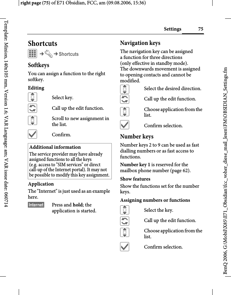 75Settingsright page (75) of E71 Obsidian, FCC, am (09.08.2006, 15:36)BenQ 2006, G:\Mobil\X85\E71_Obsidian\fcc_voher_diese_mail_lesen\FM\OBSIDIAN_Settings.fmTemplate: Minion, 140x105 mm, Version 1.6; VAR Language: am; VAR issue date: 060714ShortcutsC&cent;T&cent;ShortcutsSoftkeysYou can assign a function to the right softkey. EditingISelect key.&ntilde;Call up the edit function.IScroll to new assignment in the list.&igrave;Confirm.ApplicationThe "Internet" is just used as an example here.&sect;Internet&sect; Press and hold; the application is started.Navigation keysThe navigation key can be assigned a function for three directions (only effective in standby mode). The downwards movement is assigned to opening contacts and cannot be modified. ISelect the desired direction.&ntilde;Call up the edit function.IChoose application from the list.&igrave;Confirm selection.Number keysNumber keys 2 to 9 can be used as fast dialling numbers or as fast access to functions. Number key 1 is reserved for the mailbox phone number (page 62).Show featuresShow the functions set for the number keys.Assigning numbers or functionsISelect the key.&ntilde;Call up the edit function.IChoose application from the list.&igrave;Confirm selection.Additional informationThe service provider may have already assigned functions to all the keys (e.g. access to "SIM services" or direct call-up of the Internet portal). It may not be possible to modify this key assignment.