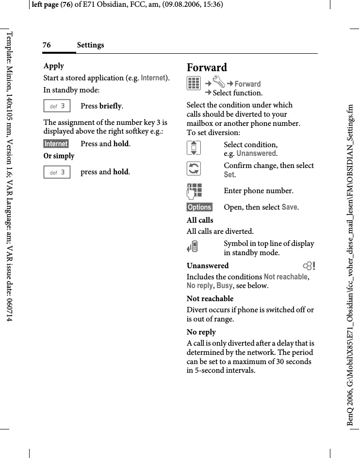 Settings76BenQ 2006, G:\Mobil\X85\E71_Obsidian\fcc_voher_diese_mail_lesen\FM\OBSIDIAN_Settings.fmleft page (76) of E71 Obsidian, FCC, am, (09.08.2006, 15:36)Template: Minion, 140x105 mm, Version 1.6; VAR Language: am; VAR issue date: 060714ApplyStart a stored application (e.g. Internet).In standby mode:3Press briefly.The assignment of the number key 3 is displayed above the right softkey e.g.:&sect;Internet&sect; Press and hold.Or simply3press and hold.ForwardC&cent;T&cent;Forward&cent;Select function. Select the condition under which calls should be diverted to your mailbox or another phone number. To set diversion:ISelect condition, e.g. Unanswered.&ntilde;Confirm change, then select Set.JEnter phone number.&sect;Options&sect; Open, then select Save.All callsAll calls are diverted.&Ccedil;Symbol in top line of display in standby mode.Unanswered  bIncludes the conditions Not reachable, No reply, Busy, see below.Not reachableDivert occurs if phone is switched off or is out of range.No replyA call is only diverted after a delay that is determined by the network. The period can be set to a maximum of 30 seconds in 5-second intervals.