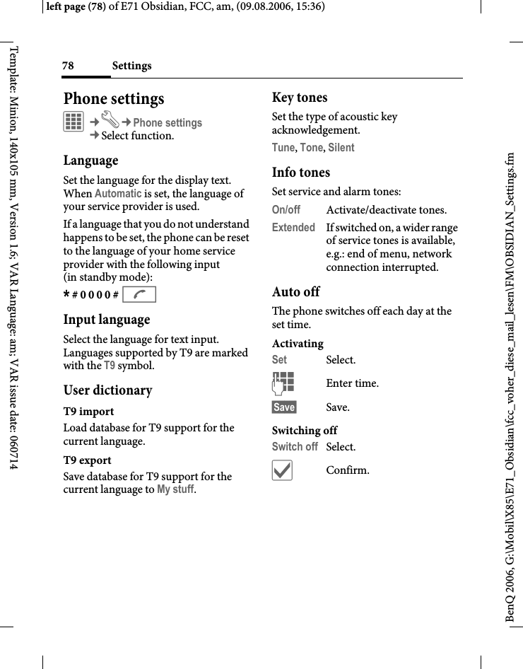 Settings78BenQ 2006, G:\Mobil\X85\E71_Obsidian\fcc_voher_diese_mail_lesen\FM\OBSIDIAN_Settings.fmleft page (78) of E71 Obsidian, FCC, am, (09.08.2006, 15:36)Template: Minion, 140x105 mm, Version 1.6; VAR Language: am; VAR issue date: 060714Phone settingsC&cent;T&cent;Phone settings&cent;Select function.LanguageSet the language for the display text. When Automatic is set, the language of your service provider is used. If a language that you do not understand happens to be set, the phone can be reset to the language of your home service provider with the following input (in standby mode):* # 0 0 0 0 # A Input languageSelect the language for text input. Languages supported by T9 are marked with the T9 symbol.User dictionaryT9 importLoad database for T9 support for the current language.T9 exportSave database for T9 support for the current language to My stuff. Key tonesSet the type of acoustic key acknowledgement.Tune, Tone, Silent Info tonesSet service and alarm tones:On/off Activate/deactivate tones.Extended If switched on, a wider range of service tones is available, e.g.: end of menu, network connection interrupted.Auto offThe phone switches off each day at the set time.ActivatingSet Select.JEnter time.&sect;Save&sect; Save. Switching offSwitch off Select.&igrave;Confirm.