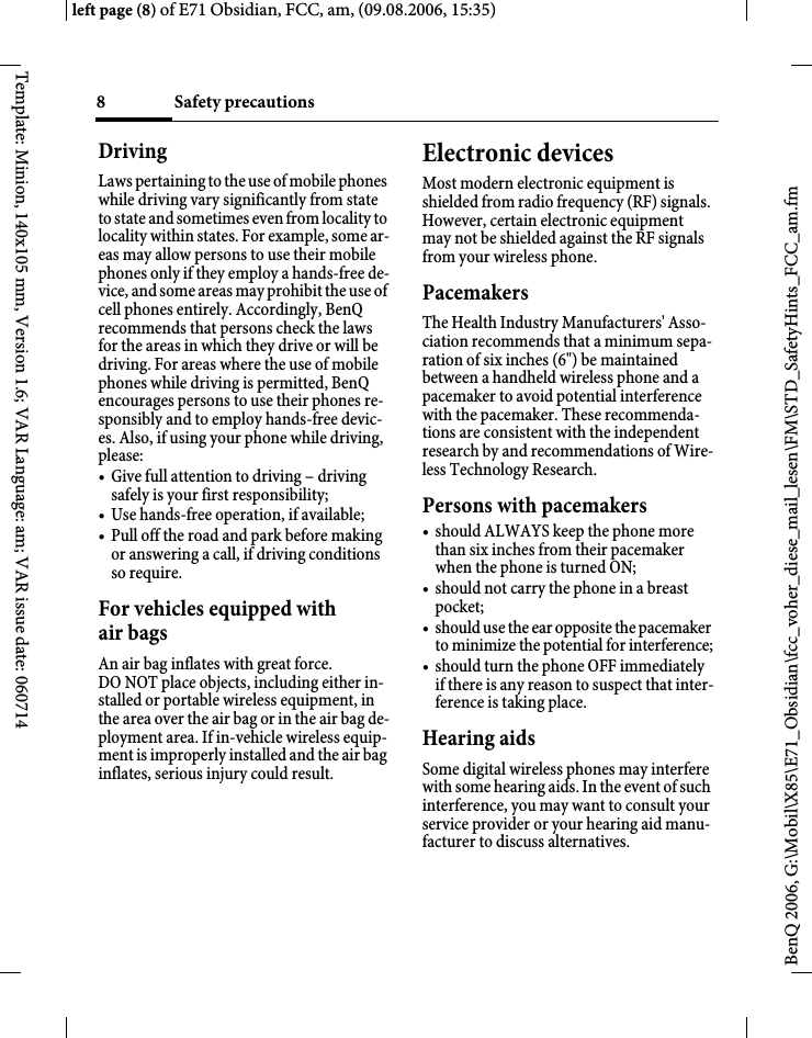 Safety precautions8BenQ 2006, G:\Mobil\X85\E71_Obsidian\fcc_voher_diese_mail_lesen\FM\STD_SafetyHints_FCC_am.fmleft page (8) of E71 Obsidian, FCC, am, (09.08.2006, 15:35)Template: Minion, 140x105 mm, Version 1.6; VAR Language: am; VAR issue date: 060714DrivingLaws pertaining to the use of mobile phones while driving vary significantly from state to state and sometimes even from locality to locality within states. For example, some ar-eas may allow persons to use their mobile phones only if they employ a hands-free de-vice, and some areas may prohibit the use of cell phones entirely. Accordingly, BenQ recommends that persons check the laws for the areas in which they drive or will be driving. For areas where the use of mobile phones while driving is permitted, BenQ encourages persons to use their phones re-sponsibly and to employ hands-free devic-es. Also, if using your phone while driving, please:&bull; Give full attention to driving &ndash; driving safely is your first responsibility;&bull; Use hands-free operation, if available;&bull; Pull off the road and park before making or answering a call, if driving conditions so require.For vehicles equipped with air bagsAn air bag inflates with great force. DO NOT place objects, including either in-stalled or portable wireless equipment, in the area over the air bag or in the air bag de-ployment area. If in-vehicle wireless equip-ment is improperly installed and the air bag inflates, serious injury could result.Electronic devicesMost modern electronic equipment is shielded from radio frequency (RF) signals. However, certain electronic equipment may not be shielded against the RF signals from your wireless phone.PacemakersThe Health Industry Manufacturers' Asso-ciation recommends that a minimum sepa-ration of six inches (6") be maintained between a handheld wireless phone and a pacemaker to avoid potential interference with the pacemaker. These recommenda-tions are consistent with the independent research by and recommendations of Wire-less Technology Research.Persons with pacemakers&bull; should ALWAYS keep the phone more than six inches from their pacemaker when the phone is turned ON;&bull; should not carry the phone in a breast pocket;&bull; should use the ear opposite the pacemaker to minimize the potential for interference;&bull; should turn the phone OFF immediately if there is any reason to suspect that inter-ference is taking place.Hearing aids Some digital wireless phones may interfere with some hearing aids. In the event of such interference, you may want to consult your service provider or your hearing aid manu-facturer to discuss alternatives.