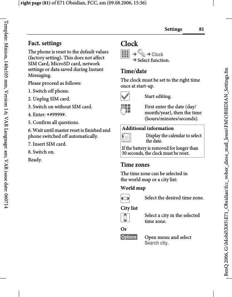81Settingsright page (81) of E71 Obsidian, FCC, am (09.08.2006, 15:36)BenQ 2006, G:\Mobil\X85\E71_Obsidian\fcc_voher_diese_mail_lesen\FM\OBSIDIAN_Settings.fmTemplate: Minion, 140x105 mm, Version 1.6; VAR Language: am; VAR issue date: 060714Fact. settingsThe phone is reset to the default values (factory setting). This does not affect SIM Card, MicroSD card, network settings or data saved during Instant Messaging.Please proceed as follows:1. Switch off phone.2. Unplug SIM card.3. Switch on without SIM card.4. Enter: *#9999#.5. Confirm all questions.6. Wait until master reset is finished and phone switched off automatically.7. Insert SIM card.8. Switch on.Ready.ClockC&cent;T&cent;Clock&cent;Select function.Time/dateThe clock must be set to the right time once at start-up.&igrave;Start editing.JFirst enter the date (day/ month/year), then the time (hours/minutes/seconds).Time zonesThe time zone can be selected in the world map or a city list:World mapFSelect the desired time zone.City listISelect a city in the selected time zone.Or &sect;Options&sect; Open menu and select Search city.Additional information&divide;Display the calendar to select the date.If the battery is removed for longer than 30 seconds, the clock must be reset. 