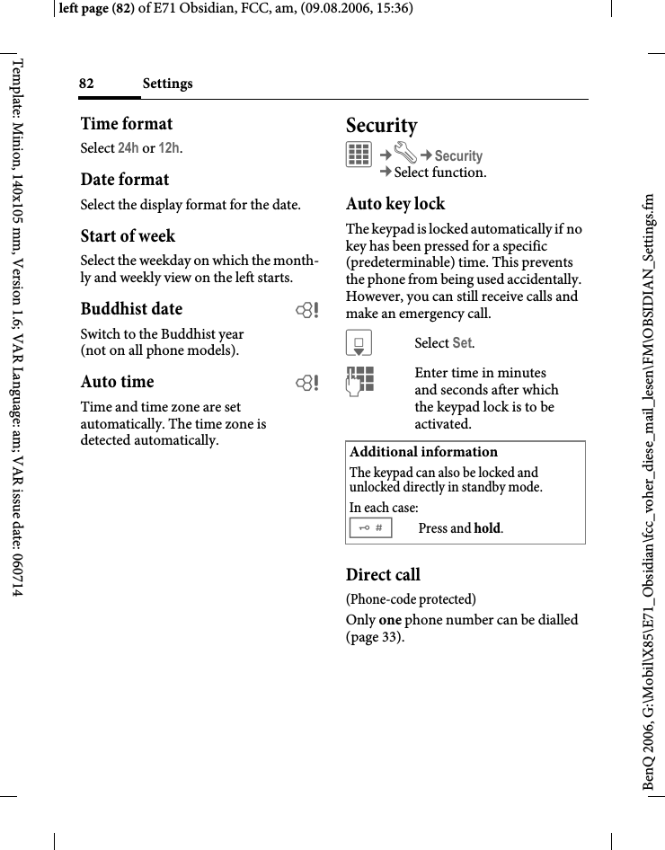 Settings82BenQ 2006, G:\Mobil\X85\E71_Obsidian\fcc_voher_diese_mail_lesen\FM\OBSIDIAN_Settings.fmleft page (82) of E71 Obsidian, FCC, am, (09.08.2006, 15:36)Template: Minion, 140x105 mm, Version 1.6; VAR Language: am; VAR issue date: 060714Time formatSelect 24h or 12h.Date formatSelect the display format for the date.Start of weekSelect the weekday on which the month-ly and weekly view on the left starts.Buddhist date bSwitch to the Buddhist year (not on all phone models). Auto time bTime and time zone are set automatically. The time zone is detected automatically.SecurityC&cent;T&cent;Security&cent;Select function.Auto key lockThe keypad is locked automatically if no key has been pressed for a specific (predeterminable) time. This prevents the phone from being used accidentally. However, you can still receive calls and make an emergency call.HSelect Set.JEnter time in minutes and seconds after which the keypad lock is to be activated.Direct call(Phone-code protected)Only one phone number can be dialled (page 33). Additional informationThe keypad can also be locked and unlocked directly in standby mode.In each case:#Press and hold.
