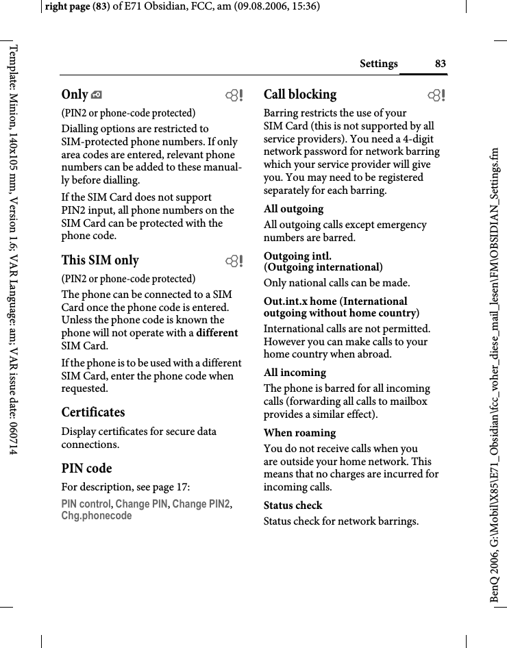 83Settingsright page (83) of E71 Obsidian, FCC, am (09.08.2006, 15:36)BenQ 2006, G:\Mobil\X85\E71_Obsidian\fcc_voher_diese_mail_lesen\FM\OBSIDIAN_Settings.fmTemplate: Minion, 140x105 mm, Version 1.6; VAR Language: am; VAR issue date: 060714Only &iexcl;b(PIN2 or phone-code protected)Dialling options are restricted to SIM-protected phone numbers. If only area codes are entered, relevant phone numbers can be added to these manual-ly before dialling.If the SIM Card does not support PIN2 input, all phone numbers on the SIM Card can be protected with the phone code.This SIM only b(PIN2 or phone-code protected)The phone can be connected to a SIM Card once the phone code is entered. Unless the phone code is known the phone will not operate with a different SIM Card.If the phone is to be used with a different SIM Card, enter the phone code when requested.CertificatesDisplay certificates for secure data connections.PIN codeFor description, see page 17:PIN control, Change PIN, Change PIN2, Chg.phonecode Call blocking bBarring restricts the use of your SIM Card (this is not supported by all service providers). You need a 4-digit network password for network barring which your service provider will give you. You may need to be registered separately for each barring.All outgoingAll outgoing calls except emergency numbers are barred.Outgoing intl. (Outgoing international)Only national calls can be made.Out.int.x home (International outgoing without home country)International calls are not permitted. However you can make calls to your home country when abroad.All incomingThe phone is barred for all incoming calls (forwarding all calls to mailbox provides a similar effect).When roamingYou do not receive calls when you are outside your home network. This means that no charges are incurred for incoming calls.Status checkStatus check for network barrings.