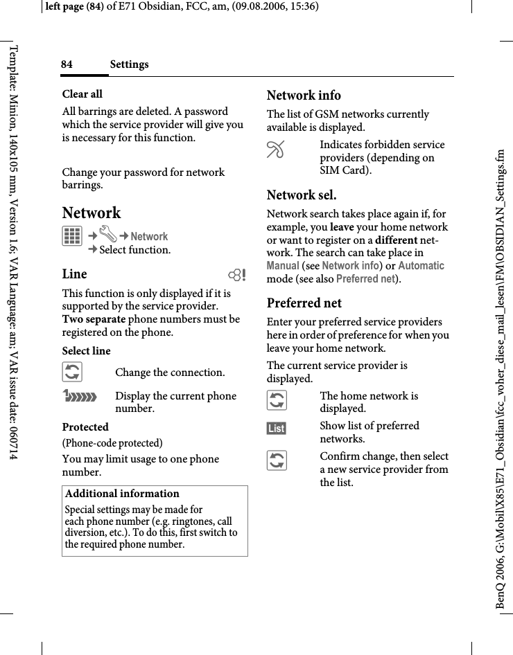 Settings84BenQ 2006, G:\Mobil\X85\E71_Obsidian\fcc_voher_diese_mail_lesen\FM\OBSIDIAN_Settings.fmleft page (84) of E71 Obsidian, FCC, am, (09.08.2006, 15:36)Template: Minion, 140x105 mm, Version 1.6; VAR Language: am; VAR issue date: 060714Clear allAll barrings are deleted. A password which the service provider will give you is necessary for this function.Change your password for network barrings.NetworkC&cent;T&cent;Network&cent;Select function. Line bThis function is only displayed if it is supported by the service provider. Two separate phone numbers must be registered on the phone.Select line&ntilde;Change the connection.&atilde;Display the current phone number.Protected(Phone-code protected)You may limit usage to one phone number.Network infoThe list of GSM networks currently available is displayed.&AElig;Indicates forbidden service providers (depending on SIM Card).Network sel.Network search takes place again if, for example, you leave your home network or want to register on a different net-work. The search can take place in Manual (see Network info) or Automatic mode (see also Preferred net).Preferred net Enter your preferred service providers here in order of preference for when you leave your home network.The current service provider is displayed.&ntilde;The home network is displayed.&sect;List&sect; Show list of preferred networks.&ntilde;Confirm change, then select a new service provider from the list.Additional informationSpecial settings may be made for each phone number (e.g. ringtones, call diversion, etc.). To do this, first switch to the required phone number.