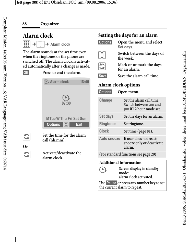Organizer88BenQ 2006, G:\Mobil\X85\E71_Obsidian\fcc_voher_diese_mail_lesen\FM\OBSIDIAN_Organizer.fmleft page (88) of E71 Obsidian, FCC, am, (09.08.2006, 15:36)Template: Minion, 140x105 mm, Version 1.6; VAR Language: am; VAR issue date: 060714Alarm clockC&cent;Q&cent; Alarm clockThe alarm sounds at the set time even when the ringtones or the phone are switched off. The alarm clock is activat-ed automatically after a change is made.&sect;Off&sect; Press to end the alarm.&ntilde;Set the time for the alarm call (hh:mm).Or &ntilde;Activate/deactivate the alarm clock.Setting the days for an alarm&sect;Options&sect; Open the menu and select Set days.ISwitch between the days of the week.&ntilde;Mark or unmark the days for an alarm.&sect;Save&sect; Save the alarm call time.Alarm clock options&sect;Options&sect; Open menu.&sup1;Alarm clock18:4507:30MTue W Thu Fri Sat SunOptions &ntilde; Exit &sup1;Change Set the alarm call time. Switch between am and pm if 12 hour mode set.Set days Set the days for an alarm.Ringtones Set ringtone.Clock Set time (page 81).Auto snooze If user does not react: snooze only or deactivate alarm.(For standard functions see page 20)Additional information&sup1;Screen display in standby mode: alarm clock activated.Use &sect;Pause&sect; or press any number key to set the current alarm to repeat.
