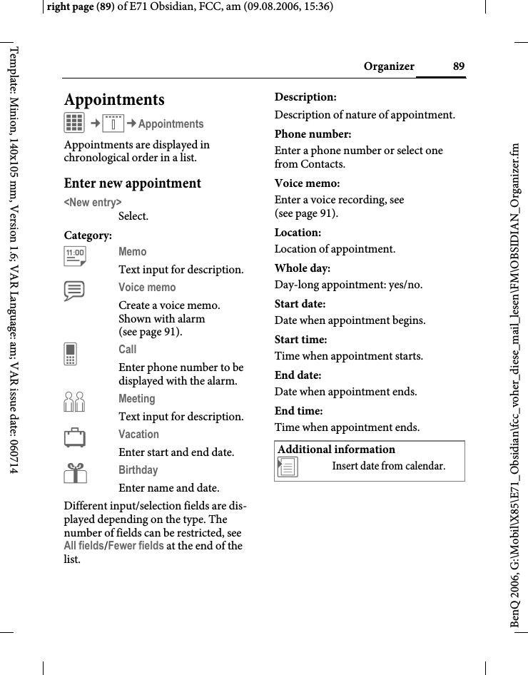89Organizerright page (89) of E71 Obsidian, FCC, am (09.08.2006, 15:36)BenQ 2006, G:\Mobil\X85\E71_Obsidian\fcc_voher_diese_mail_lesen\FM\OBSIDIAN_Organizer.fmTemplate: Minion, 140x105 mm, Version 1.6; VAR Language: am; VAR issue date: 060714AppointmentsC&cent;Q&cent;AppointmentsAppointments are displayed in chronological order in a list.Enter new appointment<New entry>Select.Category:cMemo Text input for description.dVoice memo Create a voice memo. Shown with alarm (see page 91).eCall Enter phone number to be displayed with the alarm.fMeeting Text input for description.gVacation Enter start and end date.Birthday Enter name and date.Different input/selection fields are dis-played depending on the type. The number of fields can be restricted, see All fields/Fewer fields at the end of the list. Description:Description of nature of appointment.Phone number:Enter a phone number or select one from Contacts.Voice memo: Enter a voice recording, see (see page 91).Location:Location of appointment.Whole day:Day-long appointment: yes/no.Start date:Date when appointment begins.Start time:Time when appointment starts.End date:Date when appointment ends.End time:Time when appointment ends.Additional information&divide;Insert date from calendar.