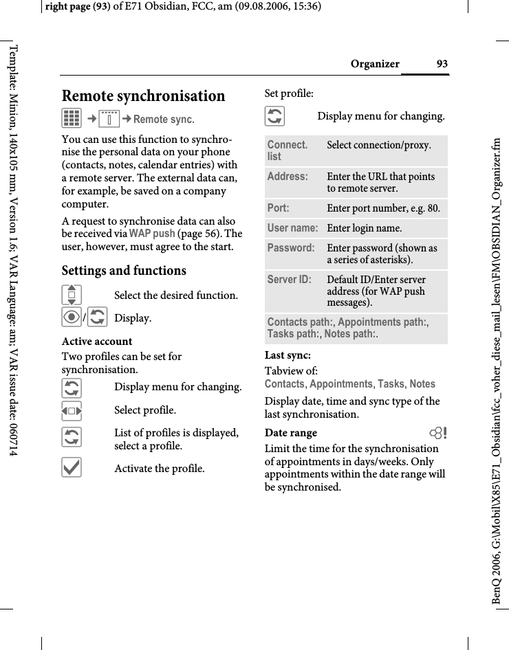 93Organizerright page (93) of E71 Obsidian, FCC, am (09.08.2006, 15:36)BenQ 2006, G:\Mobil\X85\E71_Obsidian\fcc_voher_diese_mail_lesen\FM\OBSIDIAN_Organizer.fmTemplate: Minion, 140x105 mm, Version 1.6; VAR Language: am; VAR issue date: 060714Remote synchronisationC&cent;Q&cent;Remote sync.You can use this function to synchro-nise the personal data on your phone (contacts, notes, calendar entries) with a remote server. The external data can, for example, be saved on a company computer. A request to synchronise data can also be received via WAP push (page 56). The user, however, must agree to the start.Settings and functionsISelect the desired function.&ouml;/&ntilde;Display.Active accountTwo profiles can be set for synchronisation. &ntilde;Display menu for changing.FSelect profile.&ntilde;List of profiles is displayed, select a profile.&igrave;Activate the profile.Set profile:&ntilde;Display menu for changing.Last sync:Tabview of: Contacts, Appointments, Tasks, NotesDisplay date, time and sync type of the last synchronisation.Date range bLimit the time for the synchronisation of appointments in days/weeks. Only appointments within the date range will be synchronised.Connect. list Select connection/proxy.Address: Enter the URL that points to remote server.Port: Enter port number, e.g. 80.User name: Enter login name.Password: Enter password (shown as a series of asterisks).Server ID: Default ID/Enter server address (for WAP push messages).Contacts path:, Appointments path:, Tasks path:, Notes path:.