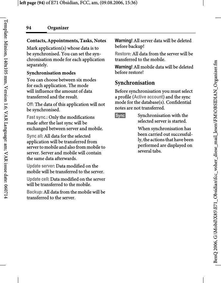 Organizer94BenQ 2006, G:\Mobil\X85\E71_Obsidian\fcc_voher_diese_mail_lesen\FM\OBSIDIAN_Organizer.fmleft page (94) of E71 Obsidian, FCC, am, (09.08.2006, 15:36)Template: Minion, 140x105 mm, Version 1.6; VAR Language: am; VAR issue date: 060714Contacts, Appointments, Tasks, NotesMark application(s) whose data is to be synchronised. You can set the syn-chronisation mode for each application separately.Synchronisation modes You can choose between six modes for each application. The mode will influence the amount of data transferred and the result.Off: The data of this application will not be synchronised.Fast sync.: Only the modifications made after the last sync will be exchanged between server and mobile. Sync all: All data for the selected application will be transferred from server to mobile and also from mobile to server. Server and mobile will contain the same data afterwards. Update server: Data modified on the mobile will be transferred to the server.Update cell: Data modified on the server will be transferred to the mobile. Backup: All data from the mobile will be transferred to the server. Warning! All server data will be deleted before backup!Restore: All data from the server will be transferred to the mobile. Warning! All mobile data will be deleted before restore!SynchronisationBefore synchronisation you must select a profile (Active account) and the sync mode for the database(s). Confidential notes are not transferred. &sect;Sync&sect; Synchronisation with the selected server is started.When synchronisation has been carried out successful-ly, the actions that have been performed are displayed on several tabs.
