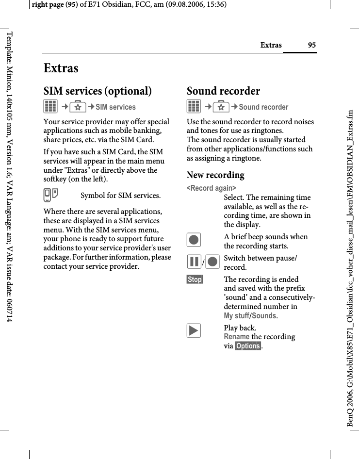 95Extrasright page (95) of E71 Obsidian, FCC, am (09.08.2006, 15:36)BenQ 2006, G:\Mobil\X85\E71_Obsidian\fcc_voher_diese_mail_lesen\FM\OBSIDIAN_Extras.fmTemplate: Minion, 140x105 mm, Version 1.6; VAR Language: am; VAR issue date: 060714ExtrasSIM services (optional)C&cent;S&cent;SIM servicesYour service provider may offer special applications such as mobile banking, share prices, etc. via the SIM Card.If you have such a SIM Card, the SIM services will appear in the main menu under "Extras" or directly above the softkey (on the left).iSymbol for SIM services.Where there are several applications, these are displayed in a SIM services menu. With the SIM services menu, your phone is ready to support future additions to your service provider's user package. For further information, please contact your service provider.Sound recorderC&cent;S&cent;Sound recorderUse the sound recorder to record noises and tones for use as ringtones. The sound recorder is usually started from other applications/functions such as assigning a ringtone.New recording<Record again>Select. The remaining time available, as well as the re-cording time, are shown in the display.&ocirc;A brief beep sounds when the recording starts. &oacute;/&ocirc;Switch between pause/ record.&sect;Stop&sect; The recording is ended and saved with the prefix &rsquo;sound&rsquo; and a consecutively-determined number inMy stuff/Sounds. &ograve;Play back. Rename the recording via &sect;Options&sect;.