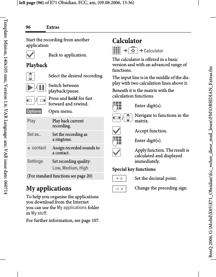 Extras96BenQ 2006, G:\Mobil\X85\E71_Obsidian\fcc_voher_diese_mail_lesen\FM\OBSIDIAN_Extras.fmleft page (96) of E71 Obsidian, FCC, am, (09.08.2006, 15:36)Template: Minion, 140x105 mm, Version 1.6; VAR Language: am; VAR issue date: 060714Start the recording from another application:&igrave;Back to application.Playback ISelect the desired recording.&ograve;/&oacute;Switch between playback/pause.D/EPress and hold for fast forward and rewind.&sect;Options&sect; Open menu.My applicationsTo help you organise the applications you download from the Internet you can use the My applications folder in My stuff.For further information, see page 107.CalculatorC&cent;S&cent;CalculatorThe calculator is offered in a basic version and with an advanced range of functions. The input line is in the middle of the dis-play with two calculation lines above it. Beneath it is the matrix with the calculation functions. JEnter digit(s).F/INavigate to functions in the matrix.&igrave;Accept function.JEnter digit(s).&igrave;Apply function. The result is calculated and displayed immediately.Special key functions:*Set the decimal point.#Change the preceding sign. Play Play back current recording.Set as&ouml;Set the recording as aringtone.&trade; contact Assign recorded sounds to acontact.Settings Set recording quality: Low, Medium, High (For standard functions see page 20)