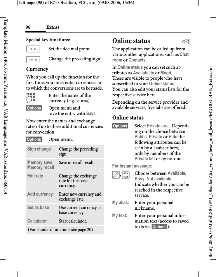 Extras98BenQ 2006, G:\Mobil\X85\E71_Obsidian\fcc_voher_diese_mail_lesen\FM\OBSIDIAN_Extras.fmleft page (98) of E71 Obsidian, FCC, am, (09.08.2006, 15:36)Template: Minion, 140x105 mm, Version 1.6; VAR Language: am; VAR issue date: 060714Special key functions:*Set the decimal point.#Change the preceding sign. CurrencyWhen you call up the function for the first time, you must enter currencies in-to which the conversions are to be made. JEnter the name of the currency (e.g. euros).&sect;Options&sect; Open menu and save the entry with Save.Now enter the names and exchange rates of up to three additional currencies for conversion.&sect;Options&sect; Open menu.Online status  bThe application can be called up from various other applications, such as Chat room or Contacts.In Online status you can set such at-tributes as Availability or Mood. These are visible to people who have subscribed to your Online status. You can also edit your status lists for the respective service here.Depending on the service provider and available services, five tabs are offered.Online status&sect;Options&sect; Select Private area. Depend-ing on the choice between Public, Private or Hide the following attributes can be seen by all subscribers, only by members of the Private list or by no-one.For Instant message:&uuml;, &ntilde;Choose between Available, Busy, Not availableIndicate whether you can be reached in the respective service.My alias: Enter your personal nickname.My text: Enter your personal infor-mation text (access to saved texts via &sect;Options&sect;).Sign change Change the preceding sign.Memory save, Memory recall Save or recall result.Edit rate Change the exchange rate for the base currency.Add currency Enter new currency and exchange rate.Set as base Use current currency as base currency.Calculator Start calculator.(For standard functions see page 20)