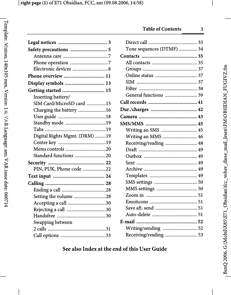 Table of Contents 1See also Index at the end of this User Guideright page (1) of E71 Obsidian, FCC, am (09.08.2006, 14:58)BenQ 2006, G:\Mobil\X85\E71_Obsidian\fcc_voher_diese_mail_lesen\FM\OBSIDIAN_FUGIVZ.fmTemplate: Minion, 140x105 mm, Version 1.6; VAR Language: am; VAR issue date: 060714Legal notices  ..................................... 3Safety precautions  ............................ 5Antenna care ......................................7Phone operation  ................................7Electronic devices ..............................8Phone overview ............................... 11Display symbols .............................. 13Getting started ................................ 15Inserting battery/ SIM Card/MicroSD card ................15Charging the battery  .......................16User guide  ........................................18Standby mode  ..................................19Tabs ...................................................19Digital Rights Mgmt. (DRM) .........19Centre key  ........................................19Menu controls ..................................20Standard functions ..........................20Security ........................................... 22PIN, PUK, Phone code ...................22Text input  ....................................... 24Calling ............................................. 28Ending a call .....................................28Setting the volume ...........................28Accepting a call ................................30Rejecting a call  .................................30Handsfree .........................................30Swapping between 2 calls .................................................31Call options  ......................................33Direct call ......................................... 33Tone sequences (DTMF) ............... 34Contacts .......................................... 35All contacts ...................................... 35Groups .............................................. 37Online status  ................................... 37SIM ................................................... 37Filter ................................................. 38General functions  ........................... 39Call records  ..................................... 41Dur./charges ................................... 42Camera ............................................ 43SMS/MMS ....................................... 45Writing an SMS  .............................. 45Writing an MMS ............................. 46Receiving/reading ........................... 48Draft ................................................. 49Outbox ............................................. 49Sent ................................................... 49Archive ............................................. 49Templates ........................................ 49SMS settings  .................................... 50MMS settings  .................................. 50Zoom in  ........................................... 51Emoticons ........................................ 51Save aft. send  ................................... 51Auto-delete ...................................... 51E-mail .............................................. 52Writing/sending ............................. 52Receiving/reading ........................... 53Table of ContentsSee also Index at the end of this User Guide