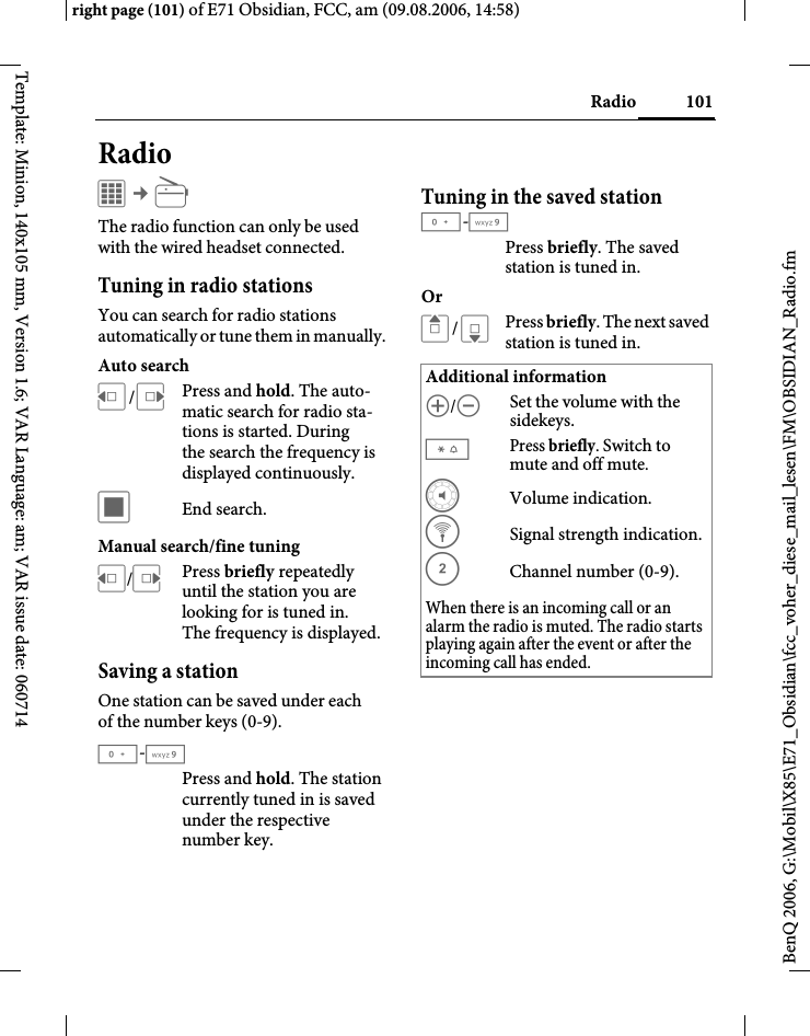 101Radioright page (101) of E71 Obsidian, FCC, am (09.08.2006, 14:58)BenQ 2006, G:\Mobil\X85\E71_Obsidian\fcc_voher_diese_mail_lesen\FM\OBSIDIAN_Radio.fmTemplate: Minion, 140x105 mm, Version 1.6; VAR Language: am; VAR issue date: 060714RadioC &cent;jThe radio function can only be used with the wired headset connected.Tuning in radio stationsYou can search for radio stations automatically or tune them in manually. Auto searchD/EPress and hold. The auto-matic search for radio sta-tions is started. During the search the frequency is displayed continuously.&otilde; End search.Manual search/fine tuningD/EPress briefly repeatedly until the station you are looking for is tuned in. The frequency is displayed.Saving a stationOne station can be saved under each of the number keys (0-9).0-9Press and hold. The station currently tuned in is saved under the respective number key.Tuning in the saved station0-9Press briefly. The saved station is tuned in.OrG/HPress briefly. The next saved station is tuned in.Additional information[/\Set the volume with the sidekeys.*Press briefly. Switch to mute and off mute.y Volume indication.z  Signal strength indication.{ Channel number (0-9). When there is an incoming call or an alarm the radio is muted. The radio starts playing again after the event or after the incoming call has ended.