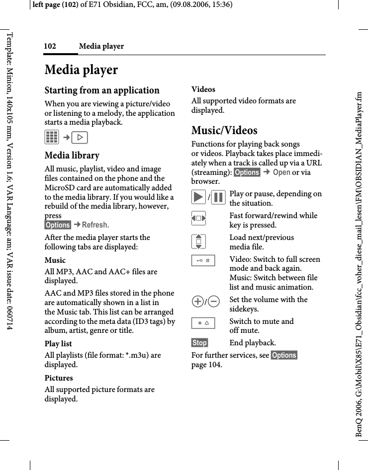 Media player102BenQ 2006, G:\Mobil\X85\E71_Obsidian\fcc_voher_diese_mail_lesen\FM\OBSIDIAN_MediaPlayer.fmleft page (102) of E71 Obsidian, FCC, am, (09.08.2006, 15:36)Template: Minion, 140x105 mm, Version 1.6; VAR Language: am; VAR issue date: 060714Media playerStarting from an applicationWhen you are viewing a picture/video or listening to a melody, the application starts a media playback.C&cent;V Media libraryAll music, playlist, video and image files contained on the phone and the MicroSD card are automatically added to the media library. If you would like a rebuild of the media library, however, press&sect;Options&sect; &cent;Refresh.After the media player starts the following tabs are displayed: MusicAll MP3, AAC and AAC+ files are displayed.AAC and MP3 files stored in the phone are automatically shown in a list in the Music tab. This list can be arranged according to the meta data (ID3 tags) by album, artist, genre or title.Play listAll playlists (file format: *.m3u) are displayed.Pictures All supported picture formats are displayed. VideosAll supported video formats are displayed. Music/VideosFunctions for playing back songs or videos. Playback takes place immedi-ately when a track is called up via a URL (streaming): &sect;Options&sect; &cent; Open or via browser.&ograve;/&oacute;Play or pause, depending on the situation.FFast forward/rewind while key is pressed.ILoad next/previous media file.#Video: Switch to full screen mode and back again.Music: Switch between file list and music animation.[/\Set the volume with the sidekeys.*Switch to mute and off mute.&sect;Stop&sect; End playback.For further services, see &sect;Options&sect; page 104.