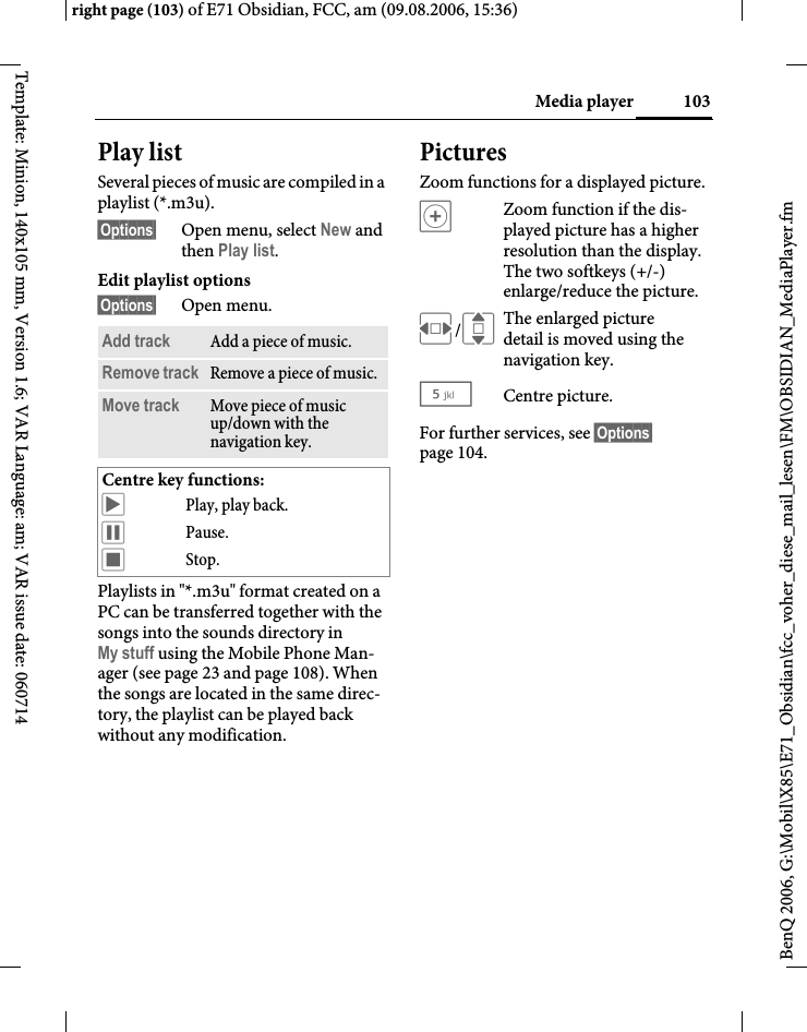 103Media playerright page (103) of E71 Obsidian, FCC, am (09.08.2006, 15:36)BenQ 2006, G:\Mobil\X85\E71_Obsidian\fcc_voher_diese_mail_lesen\FM\OBSIDIAN_MediaPlayer.fmTemplate: Minion, 140x105 mm, Version 1.6; VAR Language: am; VAR issue date: 060714Play listSeveral pieces of music are compiled in a playlist (*.m3u).&sect;Options&sect; Open menu, select New and then Play list.Edit playlist options&sect;Options&sect; Open menu.Playlists in "*.m3u" format created on a PC can be transferred together with the songs into the sounds directory in My stuff using the Mobile Phone Man-ager (see page 23 and page 108). When the songs are located in the same direc-tory, the playlist can be played back without any modification.PicturesZoom functions for a displayed picture. &oslash;Zoom function if the dis-played picture has a higher resolution than the display. The two softkeys (+/-) enlarge/reduce the picture.F/IThe enlarged picture detail is moved using the navigation key.5 Centre picture.For further services, see &sect;Options&sect; page 104.Add track Add a piece of music.Remove track Remove a piece of music.Move track Move piece of music up/down with the navigation key.Centre key functions:&ograve;Play, play back.&oacute;Pause.&otilde;Stop.