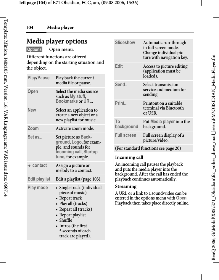 Media player104BenQ 2006, G:\Mobil\X85\E71_Obsidian\fcc_voher_diese_mail_lesen\FM\OBSIDIAN_MediaPlayer.fmleft page (104) of E71 Obsidian, FCC, am, (09.08.2006, 15:36)Template: Minion, 140x105 mm, Version 1.6; VAR Language: am; VAR issue date: 060714Media player options&sect;Options&sect; Open menu.Different functions are offered depending on the starting situation and the object.Play/Pause  Play back the current media file or pause.Open Select the media source such as My stuff, Bookmarks or URL. New Select an application to create a new object or a new playlist for music.Zoom Activate zoom mode.Set as&ouml;Set picture as Back-ground, Logo, for exam-ple, and sounds for Incoming call, Startup tune, for example.&trade; contact Assign a picture or melody to a contact.Edit playlist Edit a playlist (page 103).Play mode &bull; Single track (individual piece of music)&bull; Repeat track&bull; Play all (tracks)&bull; Repeat all (tracks)&bull;Repeat playlist &bull; Shuffle&bull; Intros (the first 5 seconds of each track are played).Slideshow Automatic run-through in full screen mode. Change individual pic-ture with navigation key.Edit Access to picture editing (application must be loaded).Send&ouml;Select transmission service and medium for sending.Print&ouml;Printout on a suitable terminal via Bluetooth or USB.To background Put Media player into the background. Full screen Full screen display of a picture/video.(For standard functions see page 20)Incoming callAn incoming call pauses the playback and puts the media player into the background. After the call has ended the playback continues automatically.StreamingA URL or a link to a sound/video can be entered in the options menu with Open. Playback then takes place directly online.