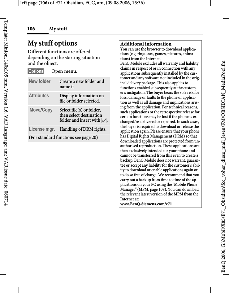 My stuff106BenQ 2006, G:\Mobil\X85\E71_Obsidian\fcc_voher_diese_mail_lesen\FM\OBSIDIAN_MediaPool.fmleft page (106) of E71 Obsidian, FCC, am, (09.08.2006, 15:36)Template: Minion, 140x105 mm, Version 1.6; VAR Language: am; VAR issue date: 060714My stuff optionsDifferent functions are offered depending on the starting situation and the object.&sect;Options&sect; Open menu.New folder Create a new folder and name it.Attributes Display information on file or folder selected.Move/Copy Select file(s) or folder, then select destination folder and insert with &igrave;.License mgr. Handling of DRM rights.(For standard functions see page 20)Additional informationYou can use the browser to download applica-tions (e.g. ringtones, games, pictures, anima-tions) from the Internet. BenQ Mobile excludes all warranty and liability claims in respect of or in connection with any applications subsequently installed by the cus-tomer and any software not included in the orig-inal delivery package. This also applies to functions enabled subsequently at the custom-er's instigation. The buyer bears the sole risk for loss, damage or faults to the phone or applica-tion as well as all damage and implications aris-ing from the application. For technical reasons, such applications or the retrospective release for certain functions may be lost if the phone is ex-changed/re-delivered or repaired. In such cases, the buyer is required to download or release the application again. Please ensure that your phone has Digital Rights Management (DRM) so that downloaded applications are protected from un-authorised reproduction. These applications are then exclusively intended for your phone and cannot be transferred from this even to create a backup. BenQ Mobile does not warrant, guaran-tee or accept any liability for the customer's abil-ity to download or enable applications again or to do so free of charge. We recommend that you carry out a backup from time to time of the ap-plications on your PC using the "Mobile Phone Manager" (MPM, page 108). You can download the relevant latest version of the MPM from the Internet at: www.BenQ-Siemens.com/e71