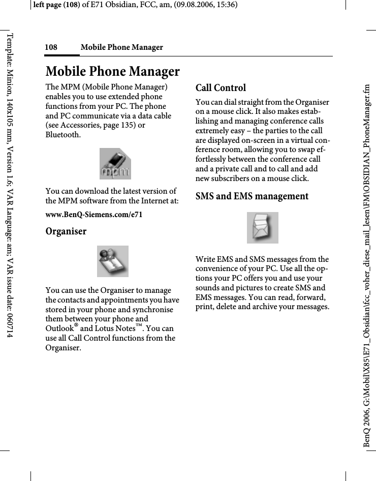 Mobile Phone Manager108BenQ 2006, G:\Mobil\X85\E71_Obsidian\fcc_voher_diese_mail_lesen\FM\OBSIDIAN_PhoneManager.fmleft page (108) of E71 Obsidian, FCC, am, (09.08.2006, 15:36)Template: Minion, 140x105 mm, Version 1.6; VAR Language: am; VAR issue date: 060714Mobile Phone ManagerThe MPM (Mobile Phone Manager) enables you to use extended phone functions from your PC. The phone and PC communicate via a data cable (see Accessories, page 135) or Bluetooth.You can download the latest version of the MPM software from the Internet at:www.BenQ-Siemens.com/e71OrganiserYou can use the Organiser to manage the contacts and appointments you have stored in your phone and synchronise them between your phone and Outlook&reg; and Lotus Notes&trade;. You can use all Call Control functions from the Organiser.Call ControlYou can dial straight from the Organiser on a mouse click. It also makes estab-lishing and managing conference calls extremely easy &ndash; the parties to the call are displayed on-screen in a virtual con-ference room, allowing you to swap ef-fortlessly between the conference call and a private call and to call and add new subscribers on a mouse click.SMS and EMS managementWrite EMS and SMS messages from the convenience of your PC. Use all the op-tions your PC offers you and use your sounds and pictures to create SMS and EMS messages. You can read, forward, print, delete and archive your messages.