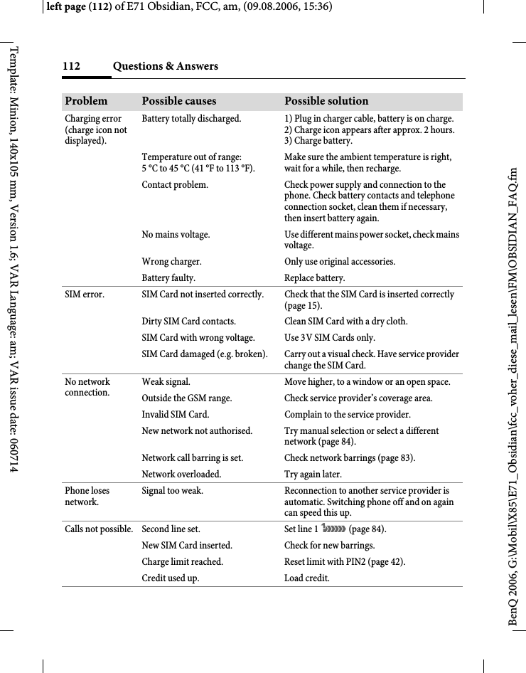 Questions &amp; Answers112BenQ 2006, G:\Mobil\X85\E71_Obsidian\fcc_voher_diese_mail_lesen\FM\OBSIDIAN_FAQ.fmleft page (112) of E71 Obsidian, FCC, am, (09.08.2006, 15:36)Template: Minion, 140x105 mm, Version 1.6; VAR Language: am; VAR issue date: 060714Charging error (charge icon not displayed).Battery totally discharged. 1) Plug in charger cable, battery is on charge. 2) Charge icon appears after approx. 2 hours.3) Charge battery.Temperature out of range: 5 &deg;C to 45 &deg;C (41 &deg;F to 113 &deg;F).Make sure the ambient temperature is right, wait for a while, then recharge.Contact problem. Check power supply and connection to the phone. Check battery contacts and telephone connection socket, clean them if necessary, then insert battery again.No mains voltage. Use different mains power socket, check mains voltage.Wrong charger. Only use original accessories.Battery faulty. Replace battery.SIM error. SIM Card not inserted correctly. Check that the SIM Card is inserted correctly (page 15).Dirty SIM Card contacts. Clean SIM Card with a dry cloth.SIM Card with wrong voltage. Use 3V SIM Cards only.SIM Card damaged (e.g. broken). Carry out a visual check. Have service provider change the SIM Card.No network connection.Weak signal. Move higher, to a window or an open space.Outside the GSM range. Check service provider&rsquo;s coverage area.Invalid SIM Card. Complain to the service provider.New network not authorised. Try manual selection or select a different network (page 84).Network call barring is set. Check network barrings (page 83).Network overloaded. Try again later.Phone loses network.Signal too weak. Reconnection to another service provider is automatic. Switching phone off and on again can speed this up.Calls not possible. Second line set. Set line 1 &atilde; (page 84).New SIM Card inserted. Check for new barrings.Charge limit reached. Reset limit with PIN2 (page 42).Credit used up. Load credit.Problem Possible causes Possible solution