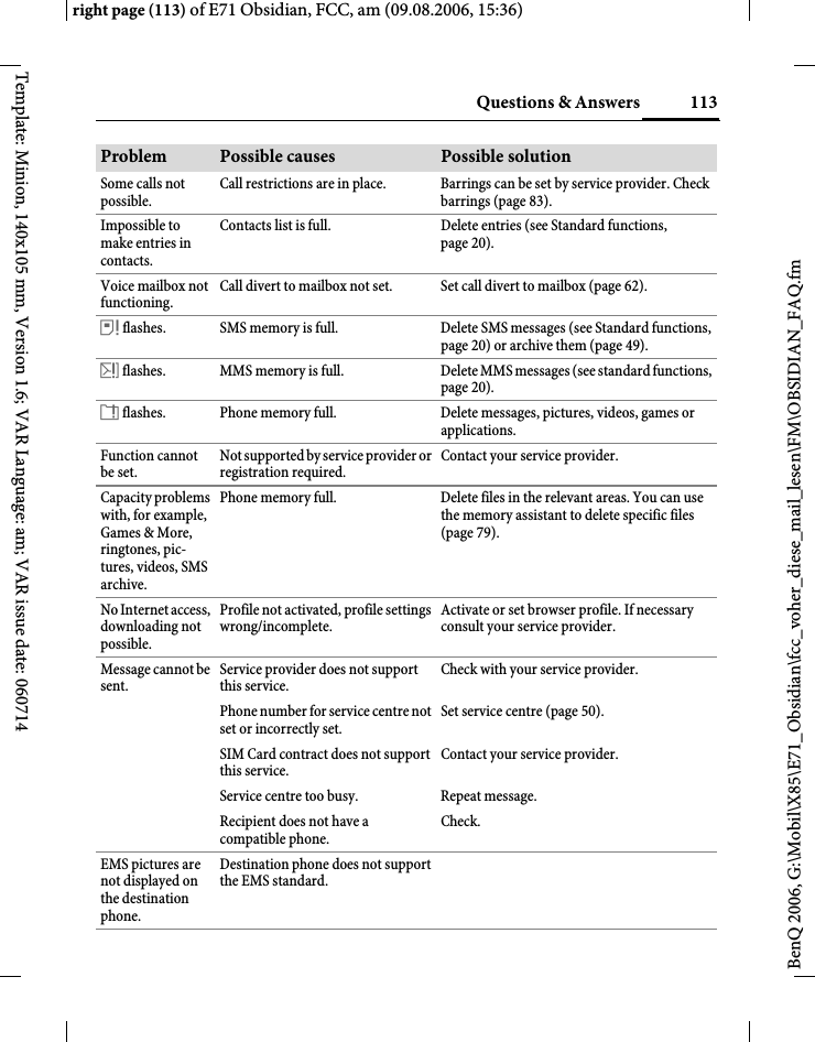 113Questions &amp; Answersright page (113) of E71 Obsidian, FCC, am (09.08.2006, 15:36)BenQ 2006, G:\Mobil\X85\E71_Obsidian\fcc_voher_diese_mail_lesen\FM\OBSIDIAN_FAQ.fmTemplate: Minion, 140x105 mm, Version 1.6; VAR Language: am; VAR issue date: 060714Some calls not possible.Call restrictions are in place. Barrings can be set by service provider. Check barrings (page 83).Impossible to make entries in contacts.Contacts list is full. Delete entries (see Standard functions, page 20).Voice mailbox not functioning.Call divert to mailbox not set. Set call divert to mailbox (page 62).&aring; flashes. SMS memory is full. Delete SMS messages (see Standard functions, page 20) or archive them (page 49).&aelig; flashes. MMS memory is full. Delete MMS messages (see standard functions, page 20).&ccedil; flashes. Phone memory full. Delete messages, pictures, videos, games or applications.Function cannot be set.Not supported by service provider or registration required.Contact your service provider.Capacity problems with, for example, Games &amp; More, ringtones, pic-tures, videos, SMS archive.Phone memory full. Delete files in the relevant areas. You can use the memory assistant to delete specific files (page 79).No Internet access, downloading not possible.Profile not activated, profile settings wrong/incomplete.Activate or set browser profile. If necessary consult your service provider.Message cannot be sent.Service provider does not support this service.Check with your service provider.Phone number for service centre not set or incorrectly set.Set service centre (page 50).SIM Card contract does not support this service.Contact your service provider.Service centre too busy. Repeat message.Recipient does not have a compatible phone.Check.EMS pictures are not displayed on the destination phone.Destination phone does not support the EMS standard.Problem Possible causes Possible solution