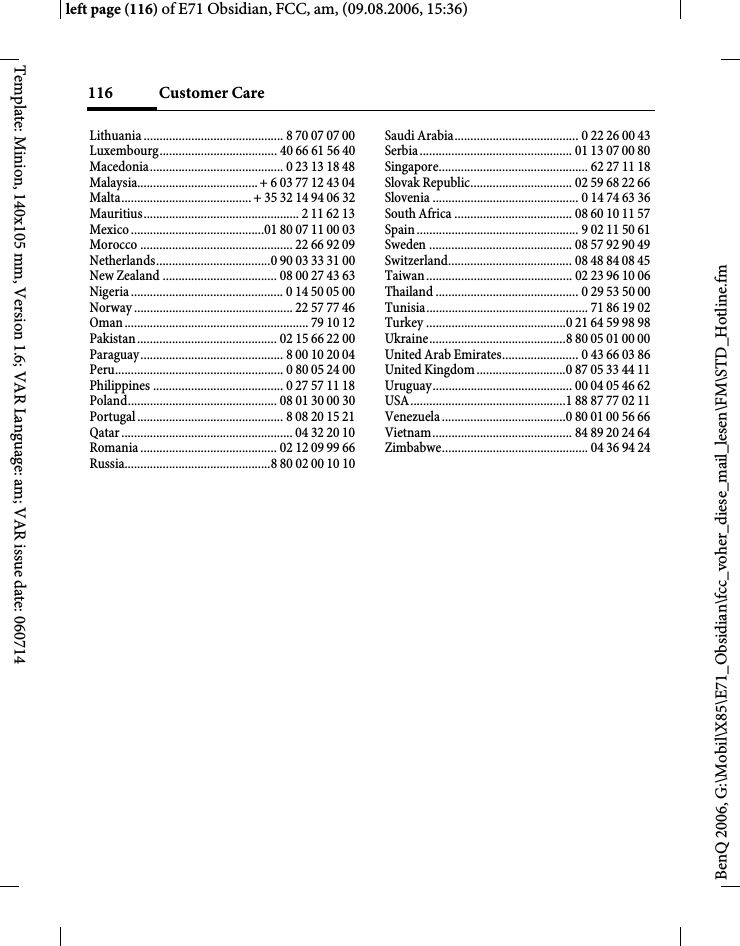 Customer Care116BenQ 2006, G:\Mobil\X85\E71_Obsidian\fcc_voher_diese_mail_lesen\FM\STD_Hotline.fmleft page (116) of E71 Obsidian, FCC, am, (09.08.2006, 15:36)Template: Minion, 140x105 mm, Version 1.6; VAR Language: am; VAR issue date: 060714Lithuania ............................................ 8 70 07 07 00Luxembourg..................................... 40 66 61 56 40Macedonia.......................................... 0 23 13 18 48Malaysia...................................... + 6 03 77 12 43 04Malta......................................... + 35 32 14 94 06 32Mauritius................................................. 2 11 62 13Mexico ..........................................01 80 07 11 00 03Morocco ................................................ 22 66 92 09Netherlands....................................0 90 03 33 31 00New Zealand .................................... 08 00 27 43 63Nigeria ................................................ 0 14 50 05 00Norway .................................................. 22 57 77 46Oman .......................................................... 79 10 12Pakistan ............................................ 02 15 66 22 00Paraguay............................................. 8 00 10 20 04Peru..................................................... 0 80 05 24 00Philippines ......................................... 0 27 57 11 18Poland............................................... 08 01 30 00 30Portugal .............................................. 8 08 20 15 21Qatar ...................................................... 04 32 20 10Romania ........................................... 02 12 09 99 66Russia..............................................8 80 02 00 10 10Saudi Arabia....................................... 0 22 26 00 43Serbia................................................ 01 13 07 00 80Singapore............................................... 62 27 11 18Slovak Republic................................ 02 59 68 22 66Slovenia .............................................. 0 14 74 63 36South Africa ..................................... 08 60 10 11 57Spain ................................................... 9 02 11 50 61Sweden ............................................. 08 57 92 90 49Switzerland....................................... 08 48 84 08 45Taiwan .............................................. 02 23 96 10 06Thailand ............................................. 0 29 53 50 00Tunisia................................................... 71 86 19 02Turkey ............................................0 21 64 59 98 98Ukraine...........................................8 80 05 01 00 00United Arab Emirates........................ 0 43 66 03 86United Kingdom ............................0 87 05 33 44 11Uruguay............................................ 00 04 05 46 62USA.................................................1 88 87 77 02 11Venezuela .......................................0 80 01 00 56 66Vietnam............................................ 84 89 20 24 64Zimbabwe.............................................. 04 36 94 24