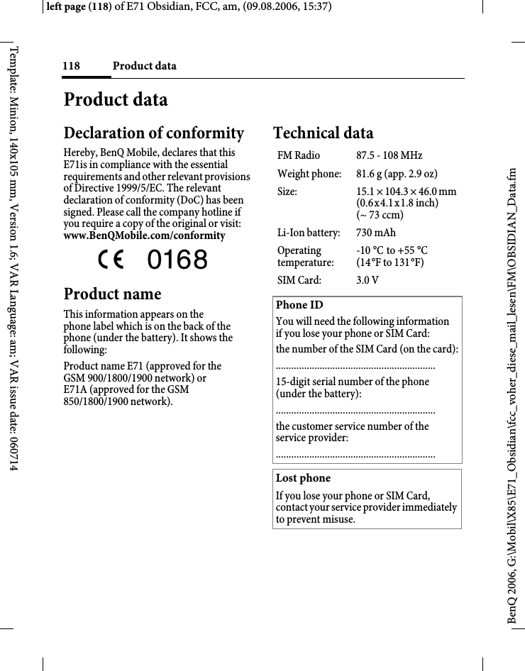 Product data118BenQ 2006, G:\Mobil\X85\E71_Obsidian\fcc_voher_diese_mail_lesen\FM\OBSIDIAN_Data.fmleft page (118) of E71 Obsidian, FCC, am, (09.08.2006, 15:37)Template: Minion, 140x105 mm, Version 1.6; VAR Language: am; VAR issue date: 060714Product dataDeclaration of conformityHereby, BenQ Mobile, declares that this E71is in compliance with the essential requirements and other relevant provisions of Directive 1999/5/EC. The relevant declaration of conformity (DoC) has been signed. Please call the company hotline if you require a copy of the original or visit: www.BenQMobile.com/conformity  Product nameThis information appears on the phone label which is on the back of the phone (under the battery). It shows the following:Product name E71 (approved for the GSM 900/1800/1900 network) or E71A (approved for the GSM 850/1800/1900 network).Technical dataFM Radio 87.5 - 108 MHzWeight phone: 81.6 g (app. 2.9 oz)Size: 15.1 &times; 104.3 &times; 46.0 mm (0.6x4.1x1.8 inch)(~ 73 ccm)Li-Ion battery: 730 mAhOperating temperature:-10&deg;C to +55&deg;C(14&deg;F to 131&deg;F)SIM Card: 3.0 VPhone IDYou will need the following information if you lose your phone or SIM Card: the number of the SIM Card (on the card):..............................................................15-digit serial number of the phone (under the battery):..............................................................the customer service number of the service provider:..............................................................Lost phoneIf you lose your phone or SIM Card, contact your service provider immediately to prevent misuse.