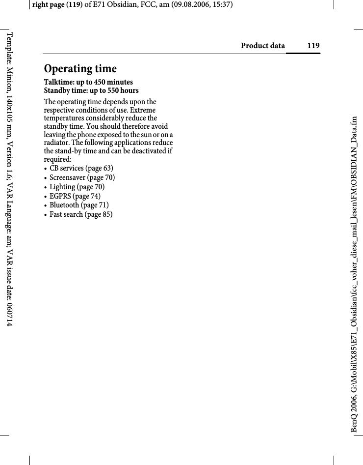 119Product dataright page (119) of E71 Obsidian, FCC, am (09.08.2006, 15:37)BenQ 2006, G:\Mobil\X85\E71_Obsidian\fcc_voher_diese_mail_lesen\FM\OBSIDIAN_Data.fmTemplate: Minion, 140x105 mm, Version 1.6; VAR Language: am; VAR issue date: 060714Operating timeTalktime: up to 450 minutesStandby time: up to 550 hoursThe operating time depends upon the respective conditions of use. Extreme temperatures considerably reduce the standby time. You should therefore avoid leaving the phone exposed to the sun or on a radiator. The following applications reduce the stand-by time and can be deactivated if required:&bull; CB services (page 63)&bull; Screensaver (page 70)&bull; Lighting (page 70)&bull; EGPRS (page 74)&bull; Bluetooth (page 71)&bull; Fast search (page 85)