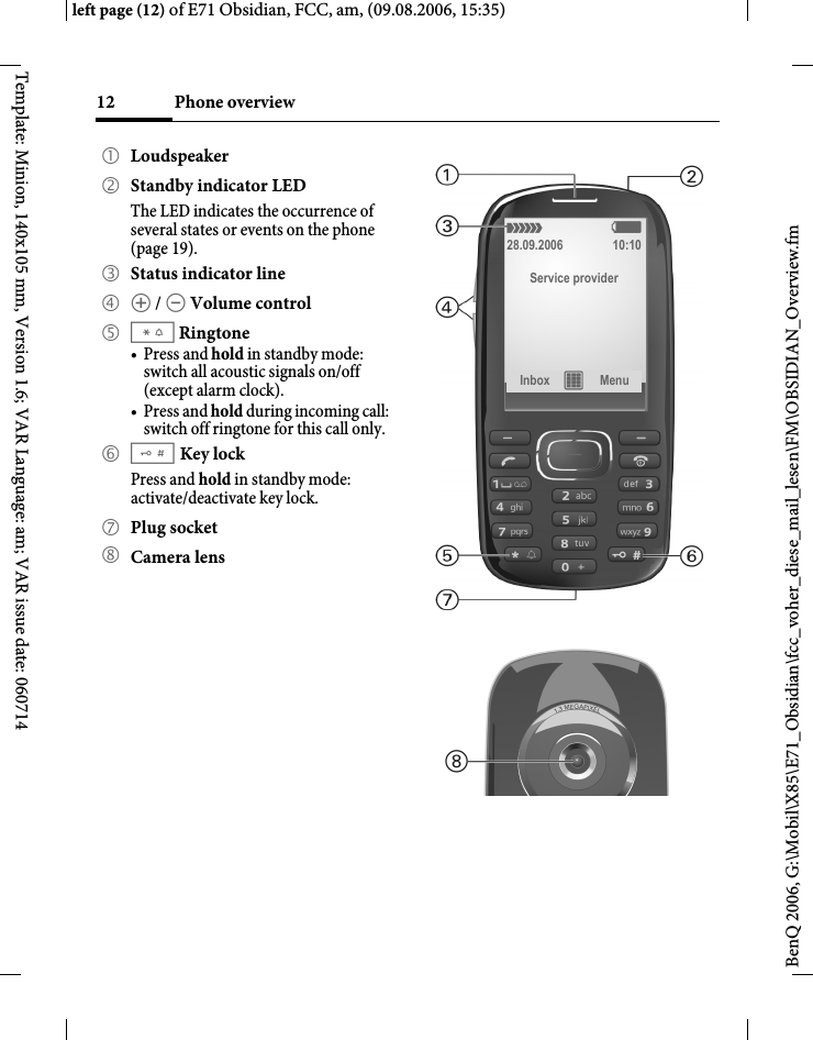 Phone overview12BenQ 2006, G:\Mobil\X85\E71_Obsidian\fcc_voher_diese_mail_lesen\FM\OBSIDIAN_Overview.fmleft page (12) of E71 Obsidian, FCC, am, (09.08.2006, 15:35)Template: Minion, 140x105 mm, Version 1.6; VAR Language: am; VAR issue date: 0607141 Loudspeaker2 Standby indicator LEDThe LED indicates the occurrence of several states or events on the phone (page 19).3 Status indicator line4 [ / \ Volume control5 *Ringtone&bull;Press and hold in standby mode: switch all acoustic signals on/off (except alarm clock). &bull;Press and hold during incoming call: switch off ringtone for this call only.6 #Key lock  Press and hold in standby mode: activate/deactivate key lock.7 Plug socket8 Camera lens&aacute;   &szlig;28.09.2006 10:10Service providerInbox &iacute; Menu 