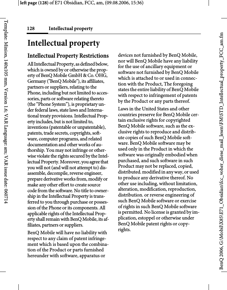 Intellectual property128BenQ 2006, G:\Mobil\X85\E71_Obsidian\fcc_voher_diese_mail_lesen\FM\STD_Intellectual_property_FCC_am.fmleft page (128) of E71 Obsidian, FCC, am, (09.08.2006, 15:36)Template: Minion, 140x105 mm, Version 1.6; VAR Language: am; VAR issue date: 060714Intellectual propertyIntellectual Property RestrictionsAll Intellectual Property, as defined below, which is owned by or otherwise the prop-erty of BenQ Mobile GmbH &amp; Co. OHG, Germany ("BenQ Mobile"), its affiliates, partners or suppliers, relating to the Phone, including but not limited to acces-sories, parts or software relating thereto (the &ldquo;Phone System&rdquo;), is proprietary un-der federal laws, state laws and Interna-tional treaty provisions. Intellectual Prop-erty includes, but is not limited to, inventions (patentable or unpatentable), patents, trade secrets, copyrights, soft-ware, computer programs, and related documentation and other works of au-thorship. You may not infringe or other-wise violate the rights secured by the Intel-lectual Property. Moreover, you agree that you will not (and will not attempt to) dis-assemble, decompile, reverse engineer, prepare derivative works from, modify or make any other effort to create source code from the software. No title to owner-ship in the Intellectual Property is trans-ferred to you through purchase or posses-sion of the Phone or its components. All applicable rights of the Intellectual Prop-erty shall remain with BenQ Mobile, its af-filiates, partners or suppliers.BenQ Mobile will have no liability with respect to any claim of patent infringe-ment which is based upon the combina-tion of the Product or parts furnished hereunder with software, apparatus or devices not furnished by BenQ Mobile, nor will BenQ Mobile have any liability for the use of ancillary equipment or software not furnished by BenQ Mobile which is attached to or used in connec-tion with the Product, The foregoing states the entire liability of BenQ Mobile with respect to infringement of patents by the Product or any parts thereof.Laws in the United States and other countries preserve for BenQ Mobile cer-tain exclusive rights for copyrighted BenQ Mobile software, such as the ex-clusive rights to reproduce and distrib-ute copies of such BenQ Mobile soft-ware. BenQ Mobile software may be used only in the Product in which the software was originally embodied when purchased, and such software in such Product may not be replaced, copied, distributed. modified in any way, or used to produce any derivative thereof. No other use including, without limitation, alteration, modification, reproduction, distribution. or reverse engineering of such BenQ Mobile software or exercise of rights in such BenQ Mobile software is permitted. No license is granted by im-plication, estoppel or otherwise under BenQ Mobile patent rights or copy-rights.