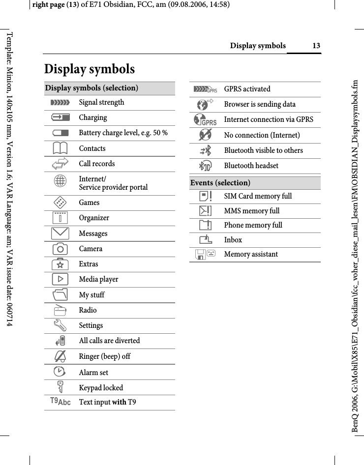 13Display symbolsright page (13) of E71 Obsidian, FCC, am (09.08.2006, 14:58)BenQ 2006, G:\Mobil\X85\E71_Obsidian\fcc_voher_diese_mail_lesen\FM\OBSIDIAN_Displaysymbols.fmTemplate: Minion, 140x105 mm, Version 1.6; VAR Language: am; VAR issue date: 060714Display symbolsDisplay symbols (selection)&aacute; Signal strength&agrave; Charging&THORN; Battery charge level, e.g. 50 %L ContactsP Call recordsO Internet/Service provider portalW GamesQ OrganizerM MessagesR CameraS ExtrasV Media playerN My stuffj RadioT Settings&Ccedil; All calls are diverted&frac12; Ringer (beep) off&sup1; Alarm set&Auml; Keypad lockedT9Abc Text input with T9&pound; GPRS activated &sup2; Browser is sending data&sup3; Internet connection via GPRS&acute; No connection (Internet)&copy; Bluetooth visible to others&ordf; Bluetooth headsetEvents (selection) &aring; SIM Card memory full&aelig; MMS memory full&ccedil; Phone memory full&iquest; Inbox Memory assistant