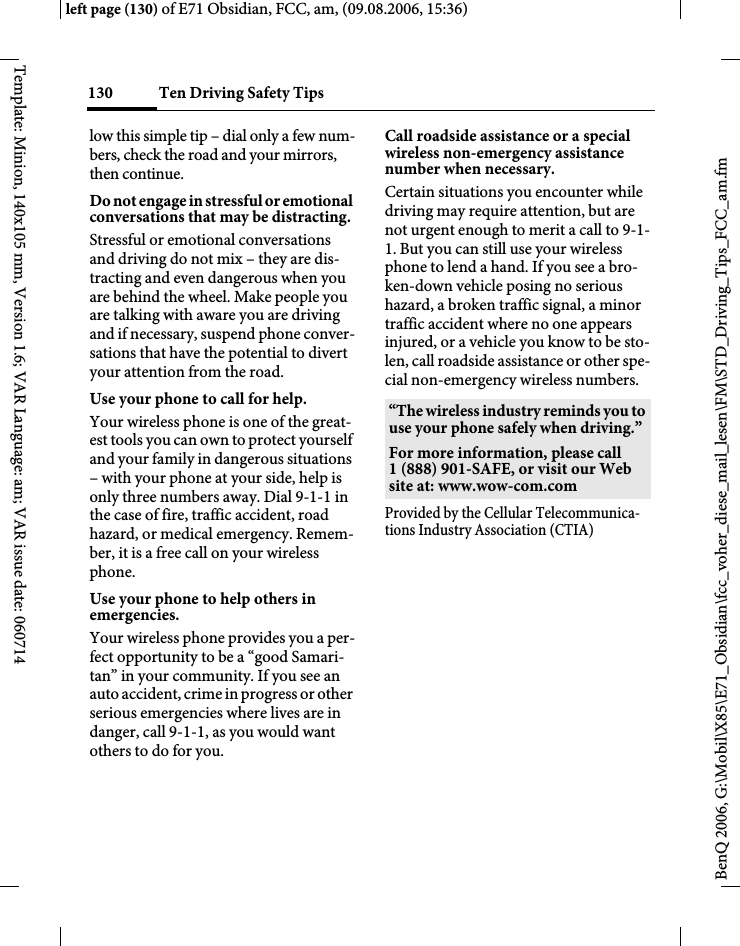 Ten Driving Safety Tips130BenQ 2006, G:\Mobil\X85\E71_Obsidian\fcc_voher_diese_mail_lesen\FM\STD_Driving_Tips_FCC_am.fmleft page (130) of E71 Obsidian, FCC, am, (09.08.2006, 15:36)Template: Minion, 140x105 mm, Version 1.6; VAR Language: am; VAR issue date: 060714low this simple tip &ndash; dial only a few num-bers, check the road and your mirrors, then continue.Do not engage in stressful or emotional conversations that may be distracting.Stressful or emotional conversations and driving do not mix &ndash; they are dis-tracting and even dangerous when you are behind the wheel. Make people you are talking with aware you are driving and if necessary, suspend phone conver-sations that have the potential to divert your attention from the road.Use your phone to call for help.Your wireless phone is one of the great-est tools you can own to protect yourself and your family in dangerous situations &ndash; with your phone at your side, help is only three numbers away. Dial 9-1-1 in the case of fire, traffic accident, road hazard, or medical emergency. Remem-ber, it is a free call on your wireless phone.Use your phone to help others in emergencies.Your wireless phone provides you a per-fect opportunity to be a &ldquo;good Samari-tan&rdquo; in your community. If you see an auto accident, crime in progress or other serious emergencies where lives are in danger, call 9-1-1, as you would want others to do for you.Call roadside assistance or a special wireless non-emergency assistance number when necessary.Certain situations you encounter while driving may require attention, but are not urgent enough to merit a call to 9-1-1. But you can still use your wireless phone to lend a hand. If you see a bro-ken-down vehicle posing no serious hazard, a broken traffic signal, a minor traffic accident where no one appears injured, or a vehicle you know to be sto-len, call roadside assistance or other spe-cial non-emergency wireless numbers.Provided by the Cellular Telecommunica-tions Industry Association (CTIA)&ldquo;The wireless industry reminds you to use your phone safely when driving.&rdquo;For more information, please call 1 (888) 901-SAFE, or visit our Web site at: www.wow-com.com