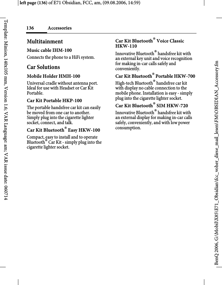 Accessories136BenQ 2006, G:\Mobil\X85\E71_Obsidian\fcc_voher_diese_mail_lesen\FM\OBSIDIAN_Accessory.fmleft page (136) of E71 Obsidian, FCC, am, (09.08.2006, 14:59)Template: Minion, 140x105 mm, Version 1.6; VAR Language: am; VAR issue date: 060714MultitainmentMusic cable IHM-100Connects the phone to a HiFi system.Car SolutionsMobile Holder HMH-100Universal cradle without antenna port. Ideal for use with Headset or Car Kit Portable.Car Kit Portable HKP-100The portable handsfree car kit can easily be moved from one car to another. Simply plug into the cigarette lighter socket, connect, and talk.Car Kit Bluetooth&reg; Easy HKW-100Compact, easy to install and to operate Bluetooth&reg; Car Kit - simply plug into the cigarette lighter socket.Car Kit Bluetooth&reg; Voice Classic HKW-110 Innovative Bluetooth&reg; handsfree kit with an external key unit and voice recognition for making in-car calls safely and conveniently.Car Kit Bluetooth&reg; Portable HKW-700High-tech Bluetooth&reg; handsfree car kit with display no cable connection to the mobile phone. Installation is easy - simply plug into the cigarette lighter socket.Car Kit Bluetooth&reg; SIM HKW-720Innovative Bluetooth&reg; handsfree kit with an external display for making in-car calls safely, conveniently, and with low power consumption. 