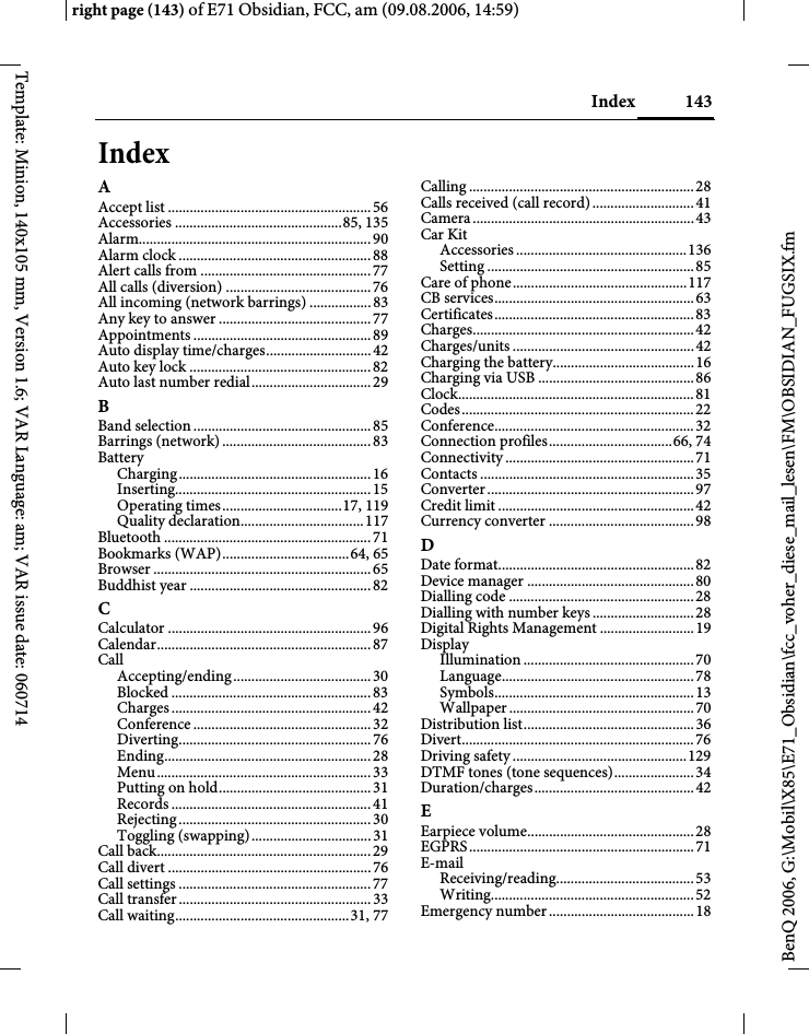 143Indexright page (143) of E71 Obsidian, FCC, am (09.08.2006, 14:59)BenQ 2006, G:\Mobil\X85\E71_Obsidian\fcc_voher_diese_mail_lesen\FM\OBSIDIAN_FUGSIX.fmTemplate: Minion, 140x105 mm, Version 1.6; VAR Language: am; VAR issue date: 060714IndexAAccept list ........................................................56Accessories ..............................................85, 135Alarm................................................................90Alarm clock .....................................................88Alert calls from ...............................................77All calls (diversion) ........................................76All incoming (network barrings) .................83Any key to answer ..........................................77Appointments .................................................89Auto display time/charges.............................42Auto key lock ..................................................82Auto last number redial.................................29BBand selection .................................................85Barrings (network) .........................................83BatteryCharging.....................................................16Inserting......................................................15Operating times.................................17, 119Quality declaration..................................117Bluetooth .........................................................71Bookmarks (WAP)...................................64, 65Browser ............................................................65Buddhist year ..................................................82CCalculator ........................................................96Calendar...........................................................87CallAccepting/ending......................................30Blocked .......................................................83Charges .......................................................42Conference .................................................32Diverting.....................................................76Ending.........................................................28Menu...........................................................33Putting on hold..........................................31Records .......................................................41Rejecting.....................................................30Toggling (swapping).................................31Call back...........................................................29Call divert ........................................................76Call settings .....................................................77Call transfer.....................................................33Call waiting................................................31, 77Calling ..............................................................28Calls received (call record)............................41Camera.............................................................43Car KitAccessories ...............................................136Setting .........................................................85Care of phone................................................117CB services.......................................................63Certificates.......................................................83Charges.............................................................42Charges/units ..................................................42Charging the battery.......................................16Charging via USB ...........................................86Clock.................................................................81Codes................................................................22Conference.......................................................32Connection profiles..................................66, 74Connectivity ....................................................71Contacts ...........................................................35Converter.........................................................97Credit limit ......................................................42Currency converter ........................................98DDate format......................................................82Device manager ..............................................80Dialling code ...................................................28Dialling with number keys............................28Digital Rights Management ..........................19DisplayIllumination ...............................................70Language.....................................................78Symbols.......................................................13Wallpaper ................................................... 70Distribution list...............................................36Divert................................................................76Driving safety ................................................129DTMF tones (tone sequences)......................34Duration/charges............................................42EEarpiece volume..............................................28EGPRS..............................................................71E-mailReceiving/reading......................................53Writing........................................................52Emergency number........................................18