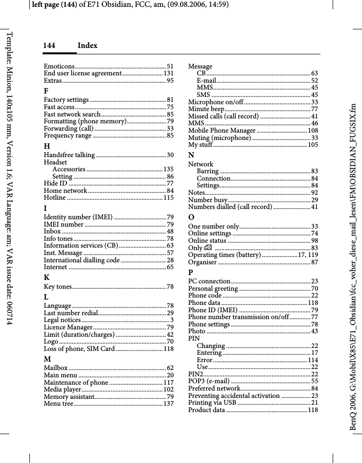 Index144BenQ 2006, G:\Mobil\X85\E71_Obsidian\fcc_voher_diese_mail_lesen\FM\OBSIDIAN_FUGSIX.fmleft page (144) of E71 Obsidian, FCC, am, (09.08.2006, 14:59)Template: Minion, 140x105 mm, Version 1.6; VAR Language: am; VAR issue date: 060714Emoticons........................................................51End user license agreement.........................131Extras................................................................95FFactory settings ...............................................81Fast access........................................................75Fast network search........................................85Formatting (phone memory)........................79Forwarding (call)............................................33Frequency range .............................................85HHandsfree talking ...........................................30HeadsetAccessories ...............................................135Setting .........................................................86Hide ID ............................................................77Home network................................................84Hotline ...........................................................115IIdentity number (IMEI) ................................79IMEI number ..................................................79Inbox ................................................................48Info tones.........................................................78Information services (CB).............................63Inst. Message...................................................57International dialling code............................28Internet ............................................................65KKey tones..........................................................78LLanguage..........................................................78Last number redial..........................................29Legal notices......................................................3Licence Manager.............................................79Limit (duration/charges)...............................42Logo..................................................................70Loss of phone, SIM Card.............................118MMailbox ............................................................ 62Main menu ......................................................20Maintenance of phone.................................117Media player..................................................102Memory assistant............................................79Menu tree.......................................................137MessageCB................................................................63E-mail..........................................................52MMS............................................................45SMS .............................................................45Microphone on/off.........................................33Minute beep.....................................................77Missed calls (call record) ...............................41MMS.................................................................46Mobile Phone Manager ...............................108Muting (microphone)....................................33My stuff..........................................................105NNetworkBarring ........................................................83Connection.................................................84Settings........................................................84Notes.................................................................92Number busy...................................................29Numbers dialled (call record).......................41OOne number only............................................33Online settings ................................................74Online status ...................................................98Only &iexcl;...........................................................83Operating times (battery)......................17, 119Organiser .........................................................87PPC connection.................................................23Personal greeting ............................................70Phone code ......................................................22Phone data.....................................................118Phone ID (IMEI) ............................................79Phone number transmission on/off.............77Phone settings .................................................78Photo ................................................................43PINChanging ....................................................22Entering ......................................................17Error..........................................................114Use...............................................................22PIN2..................................................................22POP3 (e-mail) .................................................55Preferred network...........................................84Preventing accidental activation ..................23Printing via USB .............................................21Product data..................................................118