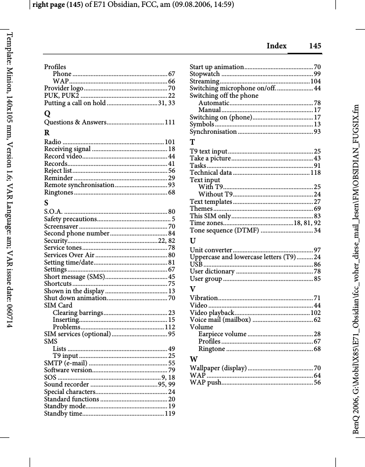 145Indexright page (145) of E71 Obsidian, FCC, am (09.08.2006, 14:59)BenQ 2006, G:\Mobil\X85\E71_Obsidian\fcc_voher_diese_mail_lesen\FM\OBSIDIAN_FUGSIX.fmTemplate: Minion, 140x105 mm, Version 1.6; VAR Language: am; VAR issue date: 060714ProfilesPhone ..........................................................67WAP............................................................66Provider logo...................................................70PUK, PUK2 .....................................................22Putting a call on hold...............................31, 33QQuestions &amp; Answers...................................111RRadio ..............................................................101Receiving signal ..............................................18Record video....................................................44Records.............................................................41Reject list..........................................................56Reminder .........................................................29Remote synchronisation................................93Ringtones.........................................................68SS.O.A. ...............................................................80Safety precautions.............................................5Screensaver......................................................70Second phone number...................................84Security.......................................................22, 82Service tones....................................................78Services Over Air............................................80Setting time/date.............................................81Settings.............................................................67Short message (SMS)......................................45Shortcuts..........................................................75Shown in the display......................................13Shut down animation.....................................70SIM CardClearing barrings.......................................23Inserting......................................................15Problems...................................................112SIM services (optional)..................................95SMSLists .............................................................49T9 input......................................................25SMTP (e-mail) ................................................55Software version..............................................79SOS ...............................................................9, 18Sound recorder .........................................95, 99Special characters............................................24Standard functions .........................................20Standby mode..................................................19Standby time..................................................119Start up animation..........................................70Stopwatch ........................................................99Streaming.......................................................104Switching microphone on/off.......................44Switching off the phoneAutomatic...................................................78Manual........................................................17Switching on (phone).....................................17Symbols............................................................13Synchronisation..............................................93TT9 text input....................................................25Take a picture..................................................43Tasks.................................................................91Technical data ...............................................118Text inputWith T9.......................................................25Without T9.................................................24Text templates.................................................27Themes.............................................................69This SIM only..................................................83Time zones...........................................18, 81, 92Tone sequence (DTMF) ................................34UUnit converter.................................................97Uppercase and lowercase letters (T9).......... 24USB...................................................................86User dictionary ...............................................78User group.......................................................85VVibration..........................................................71Video ................................................................44Video playback..............................................102Voice mail (mailbox) .....................................62VolumeEarpiece volume ........................................28Profiles ........................................................ 67Ringtone .....................................................68WWallpaper (display)........................................70WAP .................................................................64WAP push........................................................56