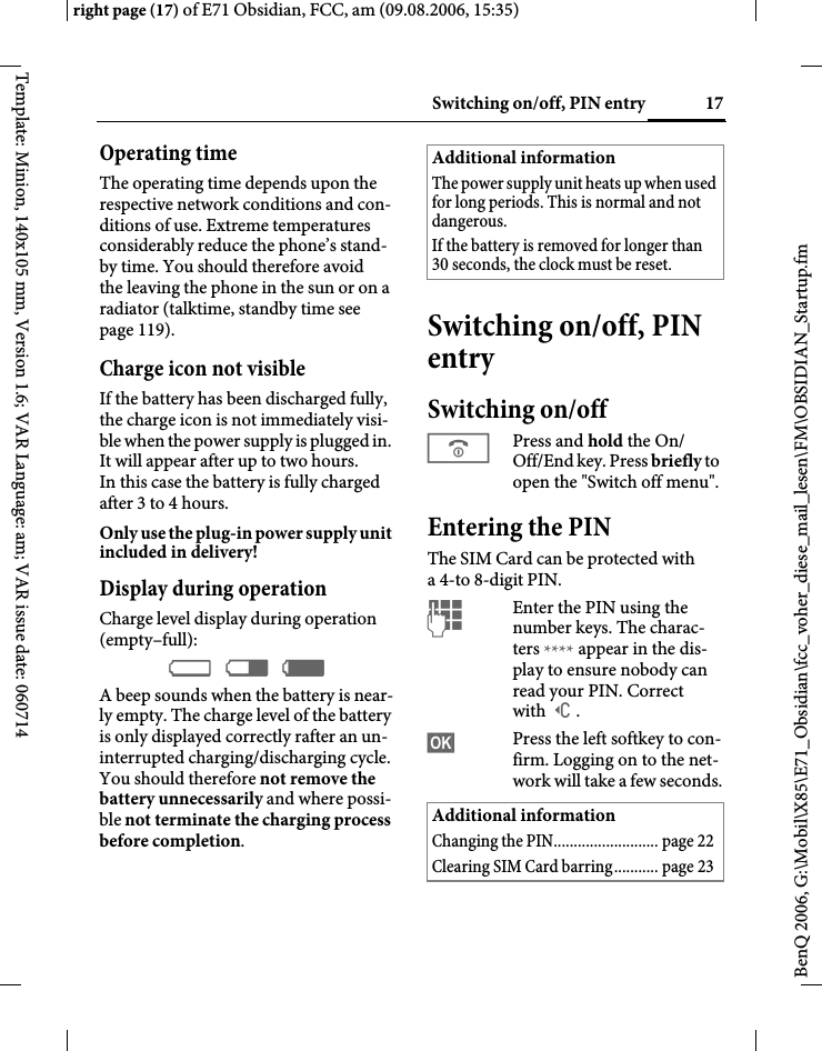 17Switching on/off, PIN entryright page (17) of E71 Obsidian, FCC, am (09.08.2006, 15:35)BenQ 2006, G:\Mobil\X85\E71_Obsidian\fcc_voher_diese_mail_lesen\FM\OBSIDIAN_Startup.fmTemplate: Minion, 140x105 mm, Version 1.6; VAR Language: am; VAR issue date: 060714Operating timeThe operating time depends upon the respective network conditions and con-ditions of use. Extreme temperatures considerably reduce the phone&rsquo;s stand-by time. You should therefore avoid the leaving the phone in the sun or on a radiator (talktime, standby time see page 119).Charge icon not visibleIf the battery has been discharged fully, the charge icon is not immediately visi-ble when the power supply is plugged in. It will appear after up to two hours. In this case the battery is fully charged after 3 to 4 hours.Only use the plug-in power supply unit included in delivery!Display during operationCharge level display during operation (empty&ndash;full):&Yacute; &THORN; &szlig; A beep sounds when the battery is near-ly empty. The charge level of the battery is only displayed correctly rafter an un-interrupted charging/discharging cycle. You should therefore not remove the battery unnecessarily and where possi-ble not terminate the charging process before completion.Switching on/off, PIN entrySwitching on/offBPress and hold the On/ Off/End key. Press briefly to open the "Switch off menu".Entering the PINThe SIM Card can be protected with a4-to 8-digit PIN.JEnter the PIN using the number keys. The charac-ters **** appear in the dis-play to ensure nobody can read your PIN. Correct with ]. &sect;OK&sect; Press the left softkey to con-firm. Logging on to the net-work will take a few seconds.Additional informationThe power supply unit heats up when used for long periods. This is normal and not dangerous.If the battery is removed for longer than 30 seconds, the clock must be reset. Additional informationChanging the PIN.......................... page 22Clearing SIM Card barring........... page 23