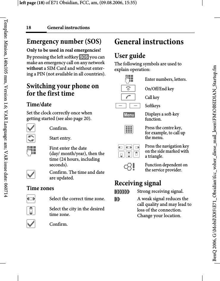 General instructions18BenQ 2006, G:\Mobil\X85\E71_Obsidian\fcc_voher_diese_mail_lesen\FM\OBSIDIAN_Startup.fmleft page (18) of E71 Obsidian, FCC, am, (09.08.2006, 15:35)Template: Minion, 140x105 mm, Version 1.6; VAR Language: am; VAR issue date: 060714Emergency number (SOS)Only to be used in real emergencies!By pressing the left softkey &sect;SOS&sect; you can make an emergency call on any network without a SIM Card and without enter-ing a PIN (not available in all countries).Switching your phone on for the first timeTime/dateSet the clock correctly once when getting started (see also page 20).&igrave;Confirm.&ntilde;Start entry.JFirst enter the date (day/ month/year), then the time (24 hours, including seconds).&igrave;Confirm. The time and date are updated.Time zonesFSelect the correct time zone.ISelect the city in the desired time zone.&igrave;Confirm.General instructionsUser guideThe following symbols are used to explain operation:Receiving signal&aacute;Strong receiving signal.&acirc;A weak signal reduces the call quality and may lead to loss of the connection. Change your location.J Enter numbers, letters.B On/Off/End keyA Call key< > Softkeys&sect;Menu&sect; Displays a soft-key function.&iacute; Press the centre key, for example, to call up the menu.D F E H I G Press the navigation key on the side marked with atriangle.= Function dependent on the service provider.