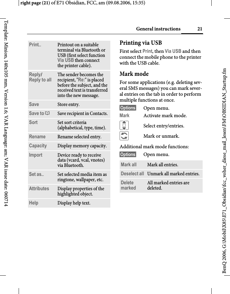 21General instructionsright page (21) of E71 Obsidian, FCC, am (09.08.2006, 15:35)BenQ 2006, G:\Mobil\X85\E71_Obsidian\fcc_voher_diese_mail_lesen\FM\OBSIDIAN_Startup.fmTemplate: Minion, 140x105 mm, Version 1.6; VAR Language: am; VAR issue date: 060714Printing via USBFirst select Print, then Via USB and then connect the mobile phone to the printer with the USB cable.Mark modeFor some applications (e.g. deleting sev-eral SMS messages) you can mark sever-al entries on the tab in order to perform multiple functions at once. &sect;Options&sect; Open menu.Mark Activate mark mode. ISelect entry/entries.&ntilde;Mark or unmark.Additional mark mode functions:&sect;Options&sect; Open menu.Print&ouml;Printout on a suitable terminal via Bluetooth or USB (first select function Via USB then connect the printer cable).Reply/Reply to all  The sender becomes the recipient, "Re:" is placed before the subject, and the received text is transferred into the new message.Save Store entry.Save to &ordf; Save recipient in Contacts.Sort Set sort criteria (alphabetical, type, time).Rename Rename selected entry.Capacity Display memory capacity.Import Device ready to receive data (vcard, vcal, vnotes) via Bluetooth.Set as&ouml;Set selected media item as ringtone, wallpaper, etc.Attributes Display properties of the highlighted object.Help Display help text.Mark all Mark all entries.Deselect all Unmark all marked entries.Delete marked All marked entries are deleted.