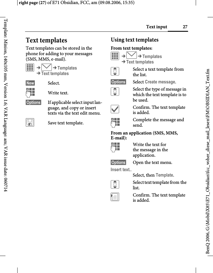 27Text inputright page (27) of E71 Obsidian, FCC, am (09.08.2006, 15:35)BenQ 2006, G:\Mobil\X85\E71_Obsidian\fcc_voher_diese_mail_lesen\FM\OBSIDIAN_Text.fmTemplate: Minion, 140x105 mm, Version 1.6; VAR Language: am; VAR issue date: 060714Text templatesText templates can be stored in the phone for adding to your messages (SMS, MMS, e-mail). &iacute;&cent;M&cent;Templates&cent;Text templates&sect;New&sect; Select.JWrite text.&sect;Options&sect;  If applicable select input lan-guage, and copy or insert texts via the text edit menu.&ucirc;Save text template.Using text templatesFrom text templates:&iacute;&cent;M&cent;Templates&cent;Text templatesISelect a text template from the list.&sect;Options&sect; Select Create message.ISelect the type of message in which the text template is to be used.&igrave;Confirm. The text template is added.JComplete the message and send.From an application (SMS, MMS, E-mail):JWrite the text for the message in the application.&sect;Options&sect; Open the text menu.Insert text&ouml;Select, then Template.ISelect text template from the list.&divide;Confirm. The text template is added.