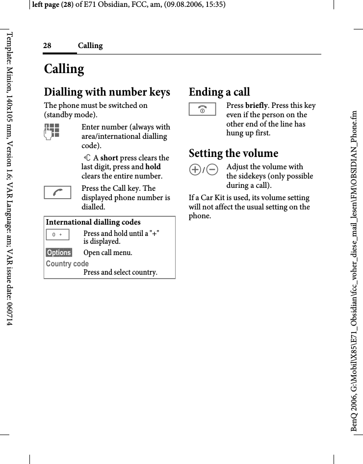 Calling28BenQ 2006, G:\Mobil\X85\E71_Obsidian\fcc_voher_diese_mail_lesen\FM\OBSIDIAN_Phone.fmleft page (28) of E71 Obsidian, FCC, am, (09.08.2006, 15:35)Template: Minion, 140x105 mm, Version 1.6; VAR Language: am; VAR issue date: 060714CallingDialling with number keysThe phone must be switched on (standby mode).JEnter number (always with area/international dialling code). ]A short press clears the last digit, press and hold clears the entire number.APress the Call key. The displayed phone number is dialled.Ending a callBPress briefly. Press this key even if the person on the other end of the line has hung up first.Setting the volume[/\Adjust the volume with the sidekeys (only possible during a call).If a Car Kit is used, its volume setting will not affect the usual setting on the phone.International dialling codes0Press and hold until a "+" is displayed.&sect;Options&sect; Open call menu.Country code Press and select country.