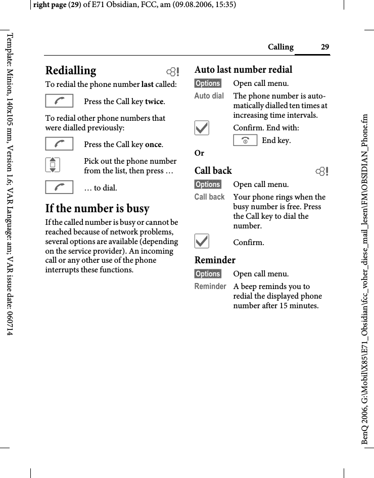 29Callingright page (29) of E71 Obsidian, FCC, am (09.08.2006, 15:35)BenQ 2006, G:\Mobil\X85\E71_Obsidian\fcc_voher_diese_mail_lesen\FM\OBSIDIAN_Phone.fmTemplate: Minion, 140x105 mm, Version 1.6; VAR Language: am; VAR issue date: 060714Redialling bTo redial the phone number last called:APress the Call key twice.To redial other phone numbers that were dialled previously:APress the Call key once.IPick out the phone number from the list, then press &hellip;A&hellip; to dial.If the number is busyIf the called number is busy or cannot be reached because of network problems, several options are available (depending on the service provider). An incoming call or any other use of the phone interrupts these functions.Auto last number redial&sect;Options&sect; Open call menu.Auto dial The phone number is auto-matically dialled ten times at increasing time intervals. &igrave;Confirm. End with:B End key.Or Call back b&sect;Options&sect; Open call menu.Call back Your phone rings when the busy number is free. Press the Call key to dial the number. &igrave;Confirm.Reminder&sect;Options&sect; Open call menu.Reminder A beep reminds you to redial the displayed phone number after 15 minutes.
