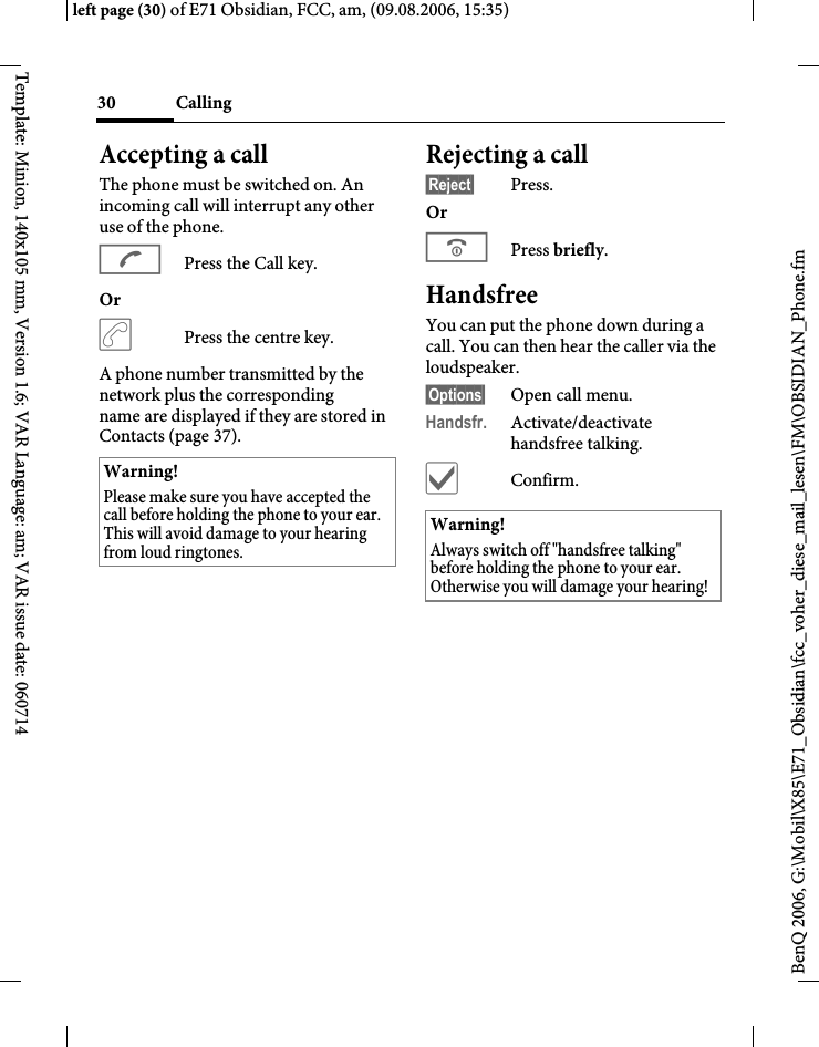 Calling30BenQ 2006, G:\Mobil\X85\E71_Obsidian\fcc_voher_diese_mail_lesen\FM\OBSIDIAN_Phone.fmleft page (30) of E71 Obsidian, FCC, am, (09.08.2006, 15:35)Template: Minion, 140x105 mm, Version 1.6; VAR Language: am; VAR issue date: 060714Accepting a call The phone must be switched on. An incoming call will interrupt any other use of the phone.APress the Call key.Or &eth;Press the centre key.A phone number transmitted by the network plus the corresponding name are displayed if they are stored in Contacts (page 37).Rejecting a call&sect;Reject&sect; Press.Or BPress briefly. HandsfreeYou can put the phone down during a call. You can then hear the caller via the loudspeaker. &sect;Options&sect; Open call menu.Handsfr. Activate/deactivate handsfree talking.&igrave;Confirm.Warning!Please make sure you have accepted the call before holding the phone to your ear. This will avoid damage to your hearing from loud ringtones.Warning!Always switch off "handsfree talking" before holding the phone to your ear. Otherwise you will damage your hearing! 