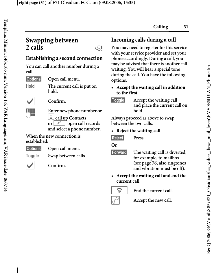 31Callingright page (31) of E71 Obsidian, FCC, am (09.08.2006, 15:35)BenQ 2006, G:\Mobil\X85\E71_Obsidian\fcc_voher_diese_mail_lesen\FM\OBSIDIAN_Phone.fmTemplate: Minion, 140x105 mm, Version 1.6; VAR Language: am; VAR issue date: 060714Swapping between 2 calls bEstablishing a second connectionYou can call another number during a call.&sect;Options&sect; Open call menu.Hold The current call is put on hold. &igrave;Confirm.JEnter new phone number or H call up Contacts or A open call records and select a phone number.When the new connection is established:&sect;Options&sect; Open call menu.Toggle Swap between calls.&igrave;Confirm.Incoming calls during a callYou may need to register for this service with your service provider and set your phone accordingly. During a call, you may be advised that there is another call waiting. You will hear a special tone during the call. You have the following options:&bull;Accept the waiting call in addition to the first &sect;Toggle&sect; Accept the waiting call and place the current call on hold. Always proceed as above to swap between the two calls.&bull;Reject the waiting call &sect;Reject&sect; Press. Or &sect;Forward&sect; The waiting call is diverted, for example, to mailbox (see page 76, also ringtones and vibration must be off).&bull;Accept the waiting call and end the current call BEnd the current call.&eth;Accept the new call.